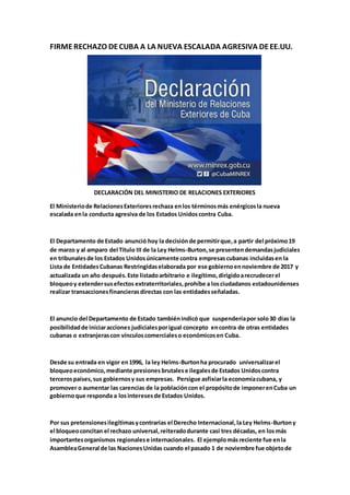 FIRMERECHAZO DECUBA A LA NUEVA ESCALADA AGRESIVA DEEE.UU.
DECLARACIÓN DEL MINISTERIO DE RELACIONES EXTERIORES
El Ministeriode RelacionesExterioresrechaza enlos términosmás enérgicosla nueva
escalada enla conducta agresiva de los Estados Unidoscontra Cuba.
El Departamento de Estado anunció hoy la decisiónde permitirque,a partir del próximo19
de marzo y al amparo del Título III de la Ley Helms-Burton,se presentendemandasjudiciales
en tribunalesde los Estados Unidosúnicamente contra empresascubanas incluidasen la
Lista de EntidadesCubanas Restringidaselaborada por ese gobiernoennoviembre de 2017 y
actualizada un año después.Este listadoarbitrario e ilegítimo,dirigidoarecrudecerel
bloqueoy extendersusefectos extraterritoriales,prohíbe a losciudadanos estadounidenses
realizar transaccionesfinancierasdirectas con las entidadesseñaladas.
El anuncio del Departamento de Estado tambiénindicó que suspenderíapor solo30 días la
posibilidadde iniciaracciones judicialesporigual concepto encontra de otras entidades
cubanas o extranjerascon vínculoscomercialeso económicosen Cuba.
Desde su entrada en vigor en1996, la ley Helms-Burtonha procurado universalizarel
bloqueoeconómico,mediante presiones brutalese ilegalesde Estados Unidoscontra
tercerospaíses,sus gobiernosy sus empresas. Persigue asfixiarla economíacubana, y
promover o aumentar las carencias de la poblacióncon el propósitode imponerenCuba un
gobiernoque responda a losinteresesde Estados Unidos.
Por sus pretensionesilegítimasycontrarias el Derecho Internacional,la Ley Helms-Burtony
el bloqueoconcitan el rechazo universal,reiteradodurante casi tres décadas, en losmás
importantesorganismos regionalese internacionales. El ejemplomásreciente fue enla
AsambleaGeneral de las NacionesUnidas cuando el pasado 1 de noviembre fue objetode
 