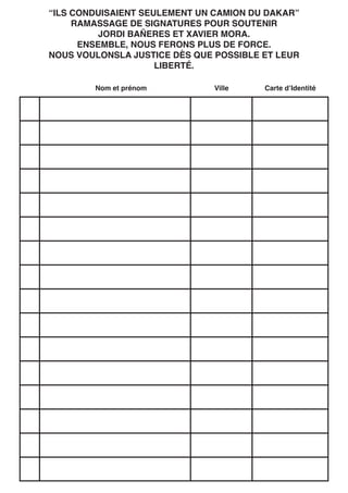 “ILS CONDUISAIENT SEULEMENT UN CAMION DU DAKAR”
RAMASSAGE DE SIGNATURES POUR SOUTENIR
JORDI BAÑERES ET XAVIER MORA.
ENSEMBLE, NOUS FERONS PLUS DE FORCE.
NOUS VOULONSLA JUSTICE DÈS QUE POSSIBLE ET LEUR
LIBERTÉ.
Nom et prénom
Ville
Carte d’Identité