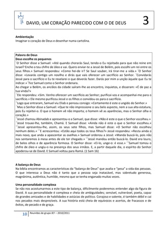 DAVID, UM CORAÇÃO PARECIDO COM O DE DEUS                                                 3
Ambientação
Imaginar o coração de Deus e desenhar numa cartolina.



Palavra de Deus
Deus escolhe os pequenos
1
  O Senhor disse a Samuel: «Até quando chorarás Saul, tendo-o Eu rejeitado para que não reine em
Israel? Enche o teu chifre de óleo e vai. Quero enviar-te a Jessé de Belém, pois escolhi um rei entre os
seus filhos.» Samuel respondeu: «Como hei-de ir? Se Saul souber, irá tirar-me a vida.» 2O Senhor
disse: «Levarás contigo um novilho e dirás que vais oferecer um sacrifício ao Senhor. 3Convidarás
Jessé para o sacrifício e Eu te revelarei o que deverás fazer. Darás por mim a unção àquele que Eu te
indicar.» 4Fez Samuel como o Senhor ordenara.
Ao chegar a Belém, os anciãos da cidade saíram-lhe ao encontro, inquietos, e disseram: «É de paz a
tua vinda?»
 5
   Ele respondeu: «Sim. Venho oferecer um sacrifício ao Senhor; purificai-vos e acompanhai-me para o
sacrifício.» Ele mesmo purificou Jessé e os filhos e convidou-os para o sacrifício.
 6
   Logo que entraram, Samuel viu Eliab e pensou consigo: «Certamente é este o ungido do Senhor.»
 7
   Mas o Senhor disse a Samuel: «Que te não impressione o seu belo aspecto, nem a sua alta estatura,
pois Eu rejeitei-o. O que o homem vê não importa; o homem vê as aparências, mas o Senhor olha o
coração.»
 8
   Jessé chamou Abinadab e apresentou-o a Samuel, que disse: «Não é este o que o Senhor escolheu.»
 9
   Jessé trouxe-lhe, também, Chamá. E Samuel disse: «Ainda não é este o que o Senhor escolheu.»
10
    Jessé apresentou-lhe, assim, os seus sete filhos, mas Samuel disse: «O Senhor não escolheu
nenhum deles.» 11E acrescentou: «Estão aqui todos os teus filhos?» Jessé respondeu: «Resta ainda o
mais novo, que anda a apascentar as ovelhas.» Samuel ordenou a Jessé: «Manda buscá-lo, pois não
nos sentaremos à mesa antes de ele ter chegado.» 12Jessé mandou então buscá-lo. David era louro,
de belos olhos e de aparência formosa. O Senhor disse: «Ei-lo, unge-o: é esse.» 13Samuel tomou o
chifre de óleo e ungiu-o na presença dos seus irmãos. E, a partir daquele dia, o espírito do Senhor
apoderou-se de David. E Samuel voltou para Ramá. (1 Sam 16)



A balança de Deus
Na bíblia encontramos as características da “balança de Deus” que avalia e “pesa” a vida das pessoas.
O que interessa a Deus não é tanto que a pessoa seja inatacável, mas sobretudo generosa,
magnânima, autêntica, humilde, mesmo que se tenha enganado muitas vezes.

Uma personalidade complexa
Se não nos acostumarmos a este tipo de balança, dificilmente poderemos entender algo da figura de
David. A sua personalidade é complexa e cheia de ambiguidades; sensível, vulnerável, poeta, capaz
de grandes amizades e de habilidades e astúcias de político. Corajoso e valente, é também débil e cai
nos pecados mais desprezíveis. A sua história está cheia de equívocos e acertos, de fracassos e de
êxitos, de pecado e de graça.

           Reuniões de grupo JEF – 2010/2011
     10
 