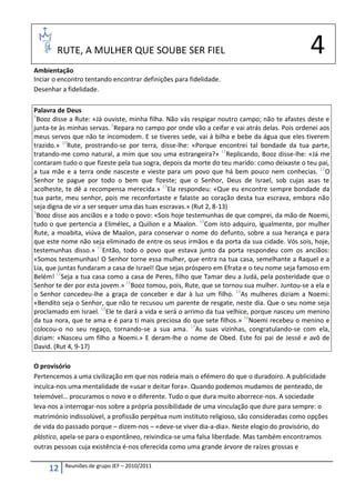 RUTE, A MULHER QUE SOUBE SER FIEL                                                     4
Ambientação
Inciar o encontro tentando encontrar definições para fidelidade.
Desenhar a fidelidade.

Palavra de Deus
8
  Booz disse a Rute: «Já ouviste, minha filha. Não vás respigar noutro campo; não te afastes deste e
junta-te às minhas servas. 9Repara no campo por onde vão a ceifar e vai atrás delas. Pois ordenei aos
meus servos que não te incomodem. E se tiveres sede, vai à bilha e bebe da água que eles tiverem
trazido.» 10Rute, prostrando-se por terra, disse-lhe: «Porque encontrei tal bondade da tua parte,
tratando-me como natural, a mim que sou uma estrangeira?» 11Replicando, Booz disse-lhe: «Já me
contaram tudo o que fizeste pela tua sogra, depois da morte do teu marido: como deixaste o teu pai,
a tua mãe e a terra onde nasceste e vieste para um povo que há bem pouco nem conhecias. 12O
Senhor te pague por todo o bem que fizeste; que o Senhor, Deus de Israel, sob cujas asas te
acolheste, te dê a recompensa merecida.» 13Ela respondeu: «Que eu encontre sempre bondade da
tua parte, meu senhor, pois me reconfortaste e falaste ao coração desta tua escrava, embora não
seja digna de vir a ser sequer uma das tuas escravas.» (Rut 2, 8-13)
9
  Booz disse aos anciãos e a todo o povo: «Sois hoje testemunhas de que comprei, da mão de Noemi,
tudo o que pertencia a Elimélec, a Quilion e a Maalon. 10Com isto adquiro, igualmente, por mulher
Rute, a moabita, viúva de Maalon, para conservar o nome do defunto, sobre a sua herança e para
que este nome não seja eliminado de entre os seus irmãos e da porta da sua cidade. Vós sois, hoje,
testemunhas disso.» 11Então, todo o povo que estava junto da porta respondeu com os anciãos:
«Somos testemunhas! O Senhor torne essa mulher, que entra na tua casa, semelhante a Raquel e a
Lia, que juntas fundaram a casa de Israel! Que sejas próspero em Efrata e o teu nome seja famoso em
Belém! 12Seja a tua casa como a casa de Peres, filho que Tamar deu a Judá, pela posteridade que o
Senhor te der por esta jovem.» 13Booz tomou, pois, Rute, que se tornou sua mulher. Juntou-se a ela e
o Senhor concedeu-lhe a graça de conceber e dar à luz um filho. 14As mulheres diziam a Noemi:
«Bendito seja o Senhor, que não te recusou um parente de resgate, neste dia. Que o seu nome seja
proclamado em Israel. 15Ele te dará a vida e será o arrimo da tua velhice, porque nasceu um menino
da tua nora, que te ama e é para ti mais preciosa do que sete filhos.» 16Noemi recebeu o menino e
colocou-o no seu regaço, tornando-se a sua ama. 17As suas vizinhas, congratulando-se com ela,
diziam: «Nasceu um filho a Noemi.» E deram-lhe o nome de Obed. Este foi pai de Jessé e avô de
David. (Rut 4, 9-17)

O provisório
Pertencemos a uma civilização em que nos rodeia mais o efémero do que o duradoiro. A publicidade
inculca-nos uma mentalidade de «usar e deitar fora». Quando podemos mudamos de penteado, de
telemóvel… procuramos o novo e o diferente. Tudo o que dura muito aborrece-nos. A sociedade
leva-nos a interrogar-nos sobre a própria possibilidade de uma vinculação que dure para sempre: o
matrimónio indissolúvel, a profissão perpétua num instituto religioso, são consideradas como opções
de vida do passado porque – dizem-nos – «deve-se viver dia-a-dia». Neste elogio do provisório, do
plástico, apela-se para o espontâneo, reivindica-se uma falsa liberdade. Mas também encontramos
outras pessoas cuja existência é-nos oferecida como uma grande árvore de raízes grossas e

          Reuniões de grupo JEF – 2010/2011
     12
 