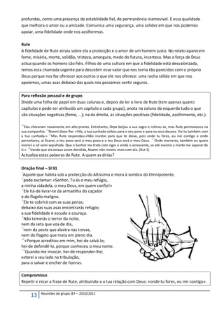 profundas, como uma presença de estabilidade fiel, de permanência inamovível. É essa qualidade
que melhora o amor ou a amizade. Comunica uma segurança, uma solidez em que nos podemos
apoiar, uma fidelidade onde nos acolhermos.

Rute
A fidelidade de Rute atraiu sobre ela a protecção e o amor de um homem justo. No relato aparecem
fome, miséria, morte, solidão, tristeza, amargura, medo do futuro, incerteza. Mas a força de Deus
actua quando os homens são fiéis. Filhos de uma cultura em que a fidelidade está desvalorizada,
temos esta chamada urgente para descobrir esse valor que nos torna tão parecidos com o próprio
Deus porque nos faz oferecer aos outros o que ele nos oferece: uma rocha sólida em que nos
apoiemos, umas asas debaixo das quais nos possamos sentir seguros.

Para reflexão pessoal e de grupo
Divide uma folha de papel em duas colunas e, depois de ler o livro de Rute (tem apenas quatro
capítulos e pode ser atribuído um capítulo a cada grupo), anota na coluna da esquerda tudo o que
são situações negativas (fome, …); na da direita, as situações positivas (fidelidade, acolhimento, etc.).

14
  Elas choraram novamente em alto pranto. Entretanto, Orpa beijou a sua sogra e retirou-se, mas Rute permaneceu na
sua companhia. 15Noemi disse-lhe: «Vês, a tua cunhada voltou para o seu povo e para os seus deuses. Vai tu também com
a tua cunhada.» 16Mas Rute respondeu:«Não insistas para que te deixe, pois onde tu fores, eu irei contigo e onde
pernoitares, aí ficarei; o teu povo será o meu povo e o teu Deus será o meu Deus. 17Onde morreres, também eu quero
morrer e ali serei sepultada. Que o Senhor me trate com rigor e ainda o acrescente, se até mesmo a morte me separar de
     18
ti.» Vendo que ela estava assim decidida, Noemi não insistiu mais com ela. (Rut 1)
Actualiza estas palavras de Rute. A quem as dirias?

Oração final – Sl 91
1
  Aquele que habita sob a protecção do Altíssimo e mora à sombra do Omnipotente,
2
  pode exclamar: «Senhor, Tu és o meu refúgio,
a minha cidadela, o meu Deus, em quem confio!»
3
  Ele há-de livrar-te da armadilha do caçador
e do flagelo maligno.
4
  Ele te cobrirá com as suas penas;
debaixo das suas asas encontrarás refúgio;
a sua fidelidade é escudo e couraça.
5
  Não temerás o terror da noite,
nem da seta que voa de dia,
6
  nem da peste que alastra nas trevas,
nem do flagelo que mata em pleno dia.
14
   «Porque acreditou em mim, hei-de salvá-lo;
hei-de defendê-lo, porque conheceu o meu nome.
15
   Quando me invocar, hei-de responder-lhe;
estarei a seu lado na tribulação,
para o salvar e encher de honras.

Compromisso
Repetir e rezar a frase de Rute, atribuindo-a a tua relação com Deus: «onde tu fores, eu irei contigo».

            Reuniões de grupo JEF – 2010/2011
      13
 