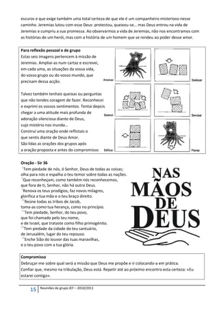 escuros e que exige também uma total certeza de que ele é um companheiro misterioso nesse
caminho. Jeremias lutou com esse Deus: protestou, queixou-se… mas Deus entrou na vida de
Jeremias e cumpriu a sua promessa. Ao observarmos a vida de Jeremias, não nos encontramos com
as histórias de um herói, mas com a história de um homem que se rendeu ao poder desse amor.

Para reflexão pessoal e de grupo
Estas seis imagens pertencem à missão de
Jeremias. Ampliai-as num cartaz e escrevei,
em cada uma, as situações da vossa vida,
do vosso grupo ou do vosso mundo, que
precisam dessa acção.

Talvez também tenhais queixas ou perguntas
que não tendes coragem de fazer. Reconhecei
e exprimi os vossos sentimentos. Tentai depois
chegar a uma atitude mais profunda de
adoração silenciosa diante de Deus,
cujo mistério nos inunda…
Construí uma oração onde reflictais o
que sentis diante de Deus Amor.
São lidas as orações dos grupos após
a oração proposta e antes do compromisso.

Oração - Sir 36
 1
   Tem piedade de nós, ó Senhor, Deus de todas as coisas;
olha para nós e espalha o teu temor sobre todas as nações.
4
  Que reconheçam, como também nós reconhecemos,
que fora de ti, Senhor, não há outro Deus.
5
  Renova os teus prodígios, faz novos milagres,
glorifica a tua mão e o teu braço direito.
10
    Reúne todas as tribos de Jacob,
toma-as como tua herança, como no princípio.
11
    Tem piedade, Senhor, do teu povo,
que foi chamado pelo teu nome,
e de Israel, que trataste como filho primogénito.
12
   Tem piedade da cidade do teu santuário,
de Jerusalém, lugar do teu repouso.
13
    Enche Sião do louvor das tuas maravilhas,
e o teu povo com a tua glória.

Compromisso
Debruçar-me sobre qual será a missão que Deus me propõe e ir colocando-a em prática.
Confiar que, mesmo na tribulação, Deus está. Repetir até ao próximo encontro esta certeza: «Eu
estarei contigo».

          Reuniões de grupo JEF – 2010/2011
     15
 