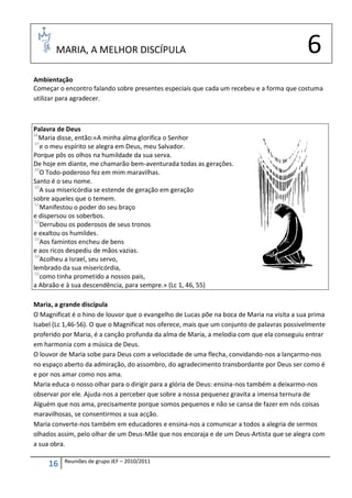 MARIA, A MELHOR DISCÍPULA                                                            6
Ambientação
Começar o encontro falando sobre presentes especiais que cada um recebeu e a forma que costuma
utilizar para agradecer.



Palavra de Deus
46
   Maria disse, então:«A minha alma glorifica o Senhor
 47
    e o meu espírito se alegra em Deus, meu Salvador.
Porque pôs os olhos na humildade da sua serva.
De hoje em diante, me chamarão bem-aventurada todas as gerações.
 49
    O Todo-poderoso fez em mim maravilhas.
Santo é o seu nome.
 50
    A sua misericórdia se estende de geração em geração
sobre aqueles que o temem.
 51
    Manifestou o poder do seu braço
e dispersou os soberbos.
 52
    Derrubou os poderosos de seus tronos
e exaltou os humildes.
 53
    Aos famintos encheu de bens
e aos ricos despediu de mãos vazias.
 54
    Acolheu a Israel, seu servo,
lembrado da sua misericórdia,
 55
    como tinha prometido a nossos pais,
a Abraão e à sua descendência, para sempre.» (Lc 1, 46, 55)

Maria, a grande discípula
O Magnificat é o hino de louvor que o evangelho de Lucas põe na boca de Maria na visita a sua prima
Isabel (Lc 1,46-56). O que o Magnificat nos oferece, mais que um conjunto de palavras possivelmente
proferido por Maria, é a canção profunda da alma de Maria, a melodia com que ela conseguiu entrar
em harmonia com a música de Deus.
O louvor de Maria sobe para Deus com a velocidade de uma flecha, convidando-nos a lançarmo-nos
no espaço aberto da admiração, do assombro, do agradecimento transbordante por Deus ser como é
e por nos amar como nos ama.
Maria educa o nosso olhar para o dirigir para a glória de Deus: ensina-nos também a deixarmo-nos
observar por ele. Ajuda-nos a perceber que sobre a nossa pequenez gravita a imensa ternura de
Alguém que nos ama, precisamente porque somos pequenos e não se cansa de fazer em nós coisas
maravilhosas, se consentirmos a sua acção.
Maria converte-nos também em educadores e ensina-nos a comunicar a todos a alegria de sermos
olhados assim, pelo olhar de um Deus-Mãe que nos encoraja e de um Deus-Artista que se alegra com
a sua obra.

          Reuniões de grupo JEF – 2010/2011
     16
 