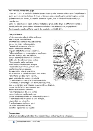 Para reflexão pessoal e de grupo
Lê em Mt 13,1-51 as parábolas do Reino que encerram grande parte da sabedoria do Evangelho para
quem queira tornar-se discípulo de Jesus. Lê devagar cada uma delas, procurando imaginar como é
que Maria as ouviu e viveu, ou melhor, deixa que seja ela, que as conservou no seu coração, a
recordar-tas.
Como nas ladainhas que fazem parte da tradição da Igreja, podes dirigir-te a Maria invocando-a:
«Maria, terra boa que acolheste a semente da Palavra e deste cem por um, roga por nós.»
Continua as invocações a Maria, a partir das parábolas em Mt 13, 1-51.

Oração – 1Sam 2
«Exulta o meu coração de júbilo no Senhor.
Nele se ergue a minha fronte,
a minha boca desafia os meus adversários,
porque me alegro na tua salvação.
 2
   Ninguém é santo como o Senhor.
Não há outro Deus fora de ti,
ninguém é tão forte como o nosso Deus.
 3
   Não multipliqueis as vossas palavras orgulhosas.
Não saia da vossa boca a arrogância,
porque o Senhor é um Deus de sabedoria.
Só Ele sabe descobrir as vossas acções.
 4
   O arco dos fortes foi quebrado
e os fracos foram revestidos de vigor.
 5
   Os saciados tiveram que ganhar o pão
e os famintos foram saciados.
Até a estéril foi mãe de sete filhos
e a mulher que os tinha numerosos, ficou estéril.
 6
   O Senhor é que dá a morte e a vida,
leva à habitação dos mortos e tira de lá.
 7
   O Senhor despoja e enriquece, humilha e exalta.
 8
   Levanta do pó o mendigo e tira da imundície o pobre,
para os sentar com os príncipes e ocupar um trono de glória;
porque são do Senhor as colunas da terra
e sobre elas assentou o mundo.
 9
   Ele dirige os passos dos seus santos,
mas os ímpios perecerão nas trevas;
porque homem algum vencerá pela sua própria força.
 10
    Tremerão diante do Senhor os seus inimigos,
trovejará do céu sobre eles.
O Senhor julga os confins da terra!
Ele dará o império ao seu rei,
e exaltará o poder do seu ungido.»

Compromisso
Cultivar um coração agradecido a Deus e aos irmãos, e praticar a palavra «obrigado».

          Reuniões de grupo JEF – 2010/2011
     17
 