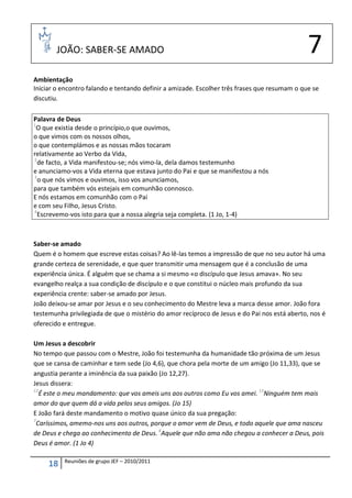 JOÃO: SABER-SE AMADO                                                                   7
Ambientação
Iniciar o encontro falando e tentando definir a amizade. Escolher três frases que resumam o que se
discutiu.

Palavra de Deus
1
  O que existia desde o princípio,o que ouvimos,
o que vimos com os nossos olhos,
o que contemplámos e as nossas mãos tocaram
relativamente ao Verbo da Vida,
2
  de facto, a Vida manifestou-se; nós vimo-la, dela damos testemunho
e anunciamo-vos a Vida eterna que estava junto do Pai e que se manifestou a nós
3
  o que nós vimos e ouvimos, isso vos anunciamos,
para que também vós estejais em comunhão connosco.
E nós estamos em comunhão com o Pai
e com seu Filho, Jesus Cristo.
4
  Escrevemo-vos isto para que a nossa alegria seja completa. (1 Jo, 1-4)



Saber-se amado
Quem é o homem que escreve estas coisas? Ao lê-las temos a impressão de que no seu autor há uma
grande certeza de serenidade, e que quer transmitir uma mensagem que é a conclusão de uma
experiência única. É alguém que se chama a si mesmo «o discípulo que Jesus amava». No seu
evangelho realça a sua condição de discípulo e o que constitui o núcleo mais profundo da sua
experiência crente: saber-se amado por Jesus.
João deixou-se amar por Jesus e o seu conhecimento do Mestre leva a marca desse amor. João fora
testemunha privilegiada de que o mistério do amor recíproco de Jesus e do Pai nos está aberto, nos é
oferecido e entregue.

Um Jesus a descobrir
No tempo que passou com o Mestre, João foi testemunha da humanidade tão próxima de um Jesus
que se cansa de caminhar e tem sede (Jo 4,6), que chora pela morte de um amigo (Jo 11,33), que se
angustia perante a iminência da sua paixão (Jo 12,27).
Jesus dissera:
12
   É este o meu mandamento: que vos ameis uns aos outros como Eu vos amei. 13Ninguém tem mais
amor do que quem dá a vida pelos seus amigos. (Jo 15)
E João fará deste mandamento o motivo quase único da sua pregação:
7
  Caríssimos, amemo-nos uns aos outros, porque o amor vem de Deus, e todo aquele que ama nasceu
de Deus e chega ao conhecimento de Deus. 8Aquele que não ama não chegou a conhecer a Deus, pois
Deus é amor. (1 Jo 4)

          Reuniões de grupo JEF – 2010/2011
     18
 