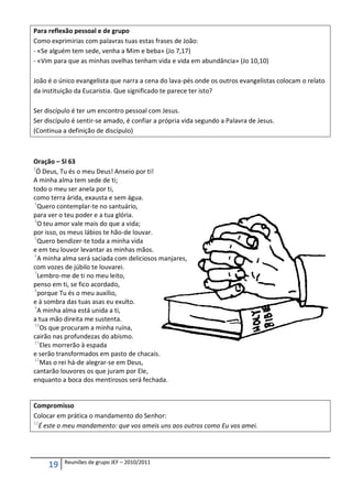 Para reflexão pessoal e de grupo
Como exprimirias com palavras tuas estas frases de João:
- «Se alguém tem sede, venha a Mim e beba» (Jo 7,17)
- «Vim para que as minhas ovelhas tenham vida e vida em abundância» (Jo 10,10)

João é o único evangelista que narra a cena do lava-pés onde os outros evangelistas colocam o relato
da instituição da Eucaristia. Que significado te parece ter isto?

Ser discípulo é ter um encontro pessoal com Jesus.
Ser discípulo é sentir-se amado, é confiar a própria vida segundo a Palavra de Jesus.
(Continua a definição de discípulo)



Oração – Sl 63
2
  Ó Deus, Tu és o meu Deus! Anseio por ti!
A minha alma tem sede de ti;
todo o meu ser anela por ti,
como terra árida, exausta e sem água.
3
  Quero contemplar-te no santuário,
para ver o teu poder e a tua glória.
4
  O teu amor vale mais do que a vida;
por isso, os meus lábios te hão-de louvar.
5
  Quero bendizer-te toda a minha vida
e em teu louvor levantar as minhas mãos.
6
  A minha alma será saciada com deliciosos manjares,
com vozes de júbilo te louvarei.
7
  Lembro-me de ti no meu leito,
penso em ti, se fico acordado,
8
  porque Tu és o meu auxílio,
e à sombra das tuas asas eu exulto.
9
  A minha alma está unida a ti,
a tua mão direita me sustenta.
10
   Os que procuram a minha ruína,
cairão nas profundezas do abismo.
11
   Eles morrerão à espada
e serão transformados em pasto de chacais.
12
   Mas o rei há-de alegrar-se em Deus,
cantarão louvores os que juram por Ele,
enquanto a boca dos mentirosos será fechada.


Compromisso
Colocar em prática o mandamento do Senhor:
12
   É este o meu mandamento: que vos ameis uns aos outros como Eu vos amei.




          Reuniões de grupo JEF – 2010/2011
     19
 
