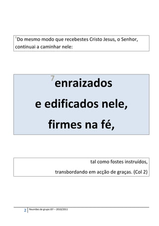 6
 Do mesmo modo que recebestes Cristo Jesus, o Senhor,
continuai a caminhar nele:




                          7
                             enraizados
            e edificados nele,
                        firmes na fé,

                                             tal como fostes instruídos,
                              transbordando em acção de graças. (Col 2)




        Reuniões de grupo JEF – 2010/2011
    2
 