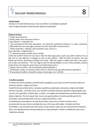 MULHER TRANSFORMADA                                                                   8
Ambientação
Começar a renuão falando do que mais se condena na sociedade e porquê?
Como reagem quando se vêem perante alguma condenação?



Palavra de Deus
40
   Então, Jesus disse-lhe:
«Simão, tenho uma coisa para te dizer.»
«Fala, Mestre» - respondeu ele.
41
   «Um prestamista tinha dois devedores: um devia-lhe quinhentos denários e o outro cinquenta.
42
   Não tendo eles com que pagar, perdoou aos dois. Qual deles o amará mais?»
43
   Simão respondeu: «Aquele a quem perdoou mais, creio eu.»
Jesus disse-lhe: «Julgaste bem.»
44
   E, voltando-se para a mulher, disse a Simão:
«Vês esta mulher? Entrei em tua casa e não me deste água para os pés; ela, porém, banhou-me os
pés com as suas lágrimas e enxugou-os com os seus cabelos. 45Não me deste um ósculo; mas ela,
desde que entrou, não deixou de beijar-me os pés. 46Não me ungiste a cabeça com óleo, e ela ungiu-
me os pés com perfume. 47Por isso, digo-te que lhe são perdoados os seus muitos pecados, porque
muito amou; mas àquele a quem pouco se perdoa pouco ama.»
48
   Depois, disse à mulher: «Os teus pecados estão perdoados.»
49
   Começaram, então, os convivas a dizer entre si: «Quem é este que até perdoa os pecados?»
50
   E Jesus disse à mulher: «A tua fé te salvou. Vai em paz.» (Lc 7, 40-50)



A mulher pecadora
O retrato da mulher pecadora é pintado pelo evangelista Lucas como um perfil luminoso sobre um
fundo de sombras: a figura do fariseu.
O perfil do fariseu é feito de lei, correcção, equilíbrio, ponderação, compostura, digna severidade
perante o pecado… Convidou Jesus, mas não deve conceder excessivas gentilezas àquele galileu que
convive com a gentalha. E diante dele, a mulher: um exagero de esbanjamento, perfume derramado,
beijos e lágrimas. Ela nem sequer fala, mas os seus gestos gritam o enorme perdão que lhe foi
concedido. Estava perdida à beira do mal e alguém lhe deitou a mão.
A novidade que apreendemos na vida desta mulher é para nós um factor invisível, mas é
precisamente isso que chama a atenção de Jesus e lhe causa admiração. «Coração contrito e
humilhado», essa consciência de valer pouco e não merecer nada, mas ser imensamente amado por
Deus; esse agradecimento entusiasmado por ter sido perdoado e refeito e acolhido de novo numa
relação de amizade.




          Reuniões de grupo JEF – 2010/2011
     20
 
