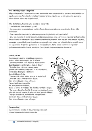 Para reflexão pessoal e de grupo
A figura da pecadora perdoada mostra o respeito de Jesus pelas mulheres que a sociedade despreza
orgulhosamente. Perante ela ressalta a frieza do fariseu, alguém que se crê justo, mas que «ama
pouco porque pouco lhe foi perdoado».

À luz deste texto, façamos uma revisão da nossa vida:
- Considero-me «pecador» ou «justo?
- Sou capaz, sem necessidade de muito esforço, de recordar algumas experiências de ter sido
perdoado?
- Qual é a minha maneira concreta de exprimir a alegria de ter sido perdoado?
- Uma boa maneira de tomar consciência da nossa verdade seria escrever ou repensar graficamente a
nossa história de amor com Deus, essa história em que pusemos tudo o que é turbulento e negativo,
pobreza e incapacidade, mas Jesus interrompeu nela com toda a sua misericórdia torrencial, com a
sua capacidade de perdão que supera os nossos cálculos. Tenta então escrever ou repensar
graficamente a tua história de amor com Deus, depois de uns momentos de oração.



Oração – Sl 43
2
  Como suspira a corça pelas águas correntes,
assim a minha alma suspira por ti, ó Deus.
3
  A minha alma tem sede de Deus, do Deus vivo!
Quando poderei contemplar a face de Deus?
 5
   A minha alma estremece ao recordar
quando passava em cortejo para a Casa do Senhor,
entre vozes de alegria e de louvor
da multidão em festa.
6
  Porque estás triste, minha alma, e te perturbas?
Confia em Deus: ainda o hei-de louvar.
Ele é o meu Deus e o meu salvador.
7
  A minha alma está abatida:
por isso, penso muito em ti,
desde as terras do Jordão e dos montes Hermon e Miçar.
 9
   Durante o dia, o Senhor há-de enviar-me os seus favores,
para que eu reze e cante, à noite, ao Deus que me dá vida.
12
   Porque estás triste, minha alma, e te perturbas?
Confia em Deus: ainda o hei-de louvar.
Ele é o meu Deus e o meu salvador.



Compromisso
Experimentar o perdão de Deus na oração pessoal.
Praticar o perdão na vida do dia-a-dia.



          Reuniões de grupo JEF – 2010/2011
     21
 
