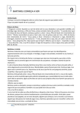 BARTIMEU COMEÇA A VER                                                                    9
Ambientação
Começar o encontro dialogando sobre os vários tipos de cegueira que podem existir.
O que nos pode impedir de ver os outros?

Palavra de Deus
46
   Chegaram a Jericó. Quando ia a sair de Jericó com os seus discípulos e uma grande multidão, um
mendigo cego, Bartimeu, o filho de Timeu, estava sentado à beira do caminho. 47E ouvindo dizer que
se tratava de Jesus de Nazaré, começou a gritar e a dizer: «Jesus, filho de David, tem misericórdia de
mim!» 48Muitos repreendiam-no para o fazer calar, mas ele gritava cada vez mais: «Filho de David,
tem misericórdia de mim!» 49Jesus parou e disse: «Chamai-o.» Chamaram o cego, dizendo-lhe:
«Coragem, levanta-te que Ele chama-te.» 50E ele, atirando fora a capa, deu um salto e veio ter com
Jesus. 51Jesus perguntou-lhe: «Que queres que te faça?» «Mestre, que eu veja!» - respondeu o cego.
52
   Jesus disse-lhe: «Vai, a tua fé te salvou!» E logo ele recuperou a vista e seguiu Jesus pelo caminho.
(Mc 10, 46-52)

Bartimeu, o crente
Bartimeu é descrito com uns traços comovedores que fazem com que nos identifiquemos
espontaneamente com a sua situação: é mendigo, é cego e está sentado, envolvido no seu manto, à
beira do caminho.
Ele é quem tem a iniciativa de chamar e consegue que seja essa mesma gente, que antes o tinha
impedido, que se converta agora em transmissora da sua palavra: «Coragem, levanta-te que Ele
chama-te.»
E, sob o impulso dessa chamada, Bartimeu lança fora o seu manto, como se fosse uma pele velha, e
corre alegremente ao encontro de Jesus. Mendicidade e panos ficaram para trás. Continua cego, mas
agora está a caminho para a luz. Aproximou-se de Jesus que lhe faz uma pergunta estranha, quase
surpérflua: «Que queres que te faça?»
Bartimeu tinha gritado antes: «Jesus, filho de David, tem misericórdia de mim!», mas já não repete,
porque se sente envolvido agora pela onda de compaixão que a proximidade de Jesus irradia sobre
quem dele se aproxima. Agora só lhe falta ver com os seus próprios olhos esse homem que parou e o
mandou chamar.
«Mestre, que eu veja!»
Bartimeu sente-se discípulo, começa a reconhecer a palavra de Jesus como caminho e verdade e está
seguro de que essa palavra é também a luz que pode tirá-lo da sua noite.
«Vai, a tua fé te salvou».
E uma maré de luz sobe aos olhos de Bartimeu e desperta-o das trevas. Talvez só houvesse uma troca
de olhares, porque Jesus retoma imediatamente a caminhada para Jerusalém. Atrás dele, quase
pisando as suas pegadas, vai um novo discípulo, alguém que começou a ver o mundo à sua maneira,
alguém que não parece ter medo de seguir Jesus. Bartimeu aprendeu que ver é escolher e olhar com
intensidade uma só coisa: a vontade de Deus.

           Reuniões de grupo JEF – 2010/2011
     22
 