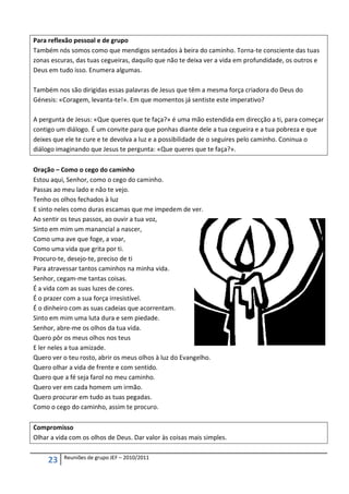 Para reflexão pessoal e de grupo
Também nós somos como que mendigos sentados à beira do caminho. Torna-te consciente das tuas
zonas escuras, das tuas cegueiras, daquilo que não te deixa ver a vida em profundidade, os outros e
Deus em tudo isso. Enumera algumas.

Também nos são dirigidas essas palavras de Jesus que têm a mesma força criadora do Deus do
Génesis: «Coragem, levanta-te!». Em que momentos já sentiste este imperativo?

A pergunta de Jesus: «Que queres que te faça?» é uma mão estendida em direcção a ti, para começar
contigo um diálogo. É um convite para que ponhas diante dele a tua cegueira e a tua pobreza e que
deixes que ele te cure e te devolva a luz e a possibilidade de o seguires pelo caminho. Coninua o
diálogo imaginando que Jesus te pergunta: «Que queres que te faça?».

Oração – Como o cego do caminho
Estou aqui, Senhor, como o cego do caminho.
Passas ao meu lado e não te vejo.
Tenho os olhos fechados à luz
E sinto neles como duras escamas que me impedem de ver.
Ao sentir os teus passos, ao ouvir a tua voz,
Sinto em mim um manancial a nascer,
Como uma ave que foge, a voar,
Como uma vida que grita por ti.
Procuro-te, desejo-te, preciso de ti
Para atravessar tantos caminhos na minha vida.
Senhor, cegam-me tantas coisas.
É a vida com as suas luzes de cores.
É o prazer com a sua força irresistível.
É o dinheiro com as suas cadeias que acorrentam.
Sinto em mim uma luta dura e sem piedade.
Senhor, abre-me os olhos da tua vida.
Quero pôr os meus olhos nos teus
E ler neles a tua amizade.
Quero ver o teu rosto, abrir os meus olhos à luz do Evangelho.
Quero olhar a vida de frente e com sentido.
Quero que a fé seja farol no meu caminho.
Quero ver em cada homem um irmão.
Quero procurar em tudo as tuas pegadas.
Como o cego do caminho, assim te procuro.

Compromisso
Olhar a vida com os olhos de Deus. Dar valor às coisas mais simples.

          Reuniões de grupo JEF – 2010/2011
     23
 