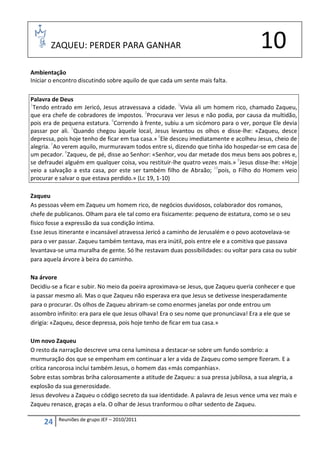ZAQUEU: PERDER PARA GANHAR                                                     10
Ambientação
Iniciar o encontro discutindo sobre aquilo de que cada um sente mais falta.

Palavra de Deus
1
  Tendo entrado em Jericó, Jesus atravessava a cidade. 2Vivia ali um homem rico, chamado Zaqueu,
que era chefe de cobradores de impostos. 3Procurava ver Jesus e não podia, por causa da multidão,
pois era de pequena estatura. 4Correndo à frente, subiu a um sicómoro para o ver, porque Ele devia
passar por ali. 5Quando chegou àquele local, Jesus levantou os olhos e disse-lhe: «Zaqueu, desce
depressa, pois hoje tenho de ficar em tua casa.» 6Ele desceu imediatamente e acolheu Jesus, cheio de
alegria. 7Ao verem aquilo, murmuravam todos entre si, dizendo que tinha ido hospedar-se em casa de
um pecador. 8Zaqueu, de pé, disse ao Senhor: «Senhor, vou dar metade dos meus bens aos pobres e,
se defraudei alguém em qualquer coisa, vou restituir-lhe quatro vezes mais.» 9Jesus disse-lhe: «Hoje
veio a salvação a esta casa, por este ser também filho de Abraão; 10pois, o Filho do Homem veio
procurar e salvar o que estava perdido.» (Lc 19, 1-10)

Zaqueu
As pessoas vêem em Zaqueu um homem rico, de negócios duvidosos, colaborador dos romanos,
chefe de publicanos. Olham para ele tal como era fisicamente: pequeno de estatura, como se o seu
físico fosse a expressão da sua condição íntima.
Esse Jesus itinerante e incansável atravessa Jericó a caminho de Jerusalém e o povo acotovelava-se
para o ver passar. Zaqueu também tentava, mas era inútil, pois entre ele e a comitiva que passava
levantava-se uma muralha de gente. Só lhe restavam duas possibilidades: ou voltar para casa ou subir
para aquela árvore à beira do caminho.

Na árvore
Decidiu-se a ficar e subir. No meio da poeira aproximava-se Jesus, que Zaqueu queria conhecer e que
ia passar mesmo ali. Mas o que Zaqueu não esperava era que Jesus se detivesse inesperadamente
para o procurar. Os olhos de Zaqueu abriram-se como enormes janelas por onde entrou um
assombro infinito: era para ele que Jesus olhava! Era o seu nome que pronunciava! Era a ele que se
dirigia: «Zaqueu, desce depressa, pois hoje tenho de ficar em tua casa.»

Um novo Zaqueu
O resto da narração descreve uma cena luminosa a destacar-se sobre um fundo sombrio: a
murmuração dos que se empenham em continuar a ler a vida de Zaqueu como sempre fizeram. E a
crítica rancorosa inclui também Jesus, o homem das «más companhias».
Sobre estas sombras briha calorosamente a atitude de Zaqueu: a sua pressa jubilosa, a sua alegria, a
explosão da sua generosidade.
Jesus devolveu a Zaqueu o código secreto da sua identidade. A palavra de Jesus vence uma vez mais e
Zaqueu renasce, graças a ela. O olhar de Jesus tranformou o olhar sedento de Zaqueu.

          Reuniões de grupo JEF – 2010/2011
     24
 
