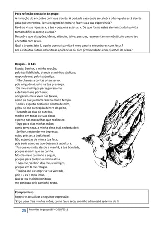 Para reflexão pessoal e de grupo
A narração do encontro continua aberta. A porta da casa onde se celebra o banquete está aberta
para que entremos. Tens coragem de entrar e fazer tua a sua experiência?
Revê as «tuas riquezas», a tua «pequena estatura». De que forma estes elementos da tua vida
tornam difícil o acesso a Jesus?
Descobre que situações, ideias, atitudes, talvez pessoas, representam um obstáculo para o teu
encontro com Jesus.
Qual a árvore, isto é, aquilo que na tua vida é meio para te encontrares com Jesus?
Lês a vida dos outros olhando as aparências ou com profundidade, com os olhos de Jesus?



Oração – Sl 143
Escuta, Senhor, a minha oração;
pela tua fidelidade, atende as minhas súplicas;
responde-me, pela tua justiça.
2
  Não chames a contas o teu servo,
pois ninguém é justo na tua presença.
3
  Os meus inimigos perseguiram-me
e deitaram-me por terra;
obrigaram-me a viver nas trevas,
como os que já morreram há muito tempo.
4
  O meu espírito desfalece dentro de mim,
gelou-se-me o coração dentro do peito.
5
  Recordo os dias de outrora,
medito em todas as tuas obras
e penso nas maravilhas que realizaste.
6
  Ergo para ti as minhas mãos;
como terra seca, a minha alma está sedenta de ti.
7
  Senhor, responde-me depressa;
estou prestes a desfalecer!
Não escondas de mim a tua face,
pois seria como os que descem à sepultura.
8
  Faz que eu sinta, desde a manhã, a tua bondade,
porque é em ti que eu confio.
Mostra-me o caminho a seguir,
porque para ti elevo a minha alma.
9
  Livra-me, Senhor, dos meus inimigos,
porque em ti me refugio.
10
   Ensina-me a cumprir a tua vontade,
pois Tu és o meu Deus.
Que o teu espírito bondoso
me conduza pelo caminho recto.

Compromisso
Repetir e actualizar a seguinte expressão:
6
  Ergo para ti as minhas mãos; como terra seca, a minha alma está sedenta de ti.

          Reuniões de grupo JEF – 2010/2011
     25
 