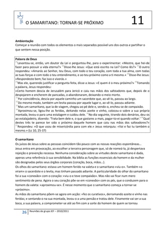 O SAMARITANO: TORNAR-SE PRÓXIMO                                                  11
Ambientação
Começar a reunião com todos os elementos o mais separados possível uns dos outros e partilhar o
que sentem nessa posição.

Palavra de Deus
25
   Levantou-se, então, um doutor da Lei e perguntou-lhe, para o experimentar: «Mestre, que hei-de
fazer para possuir a vida eterna?» 26Disse-lhe Jesus: «Que está escrito na Lei? Como lês?» 27O outro
respondeu: «Amarás ao Senhor, teu Deus, com todo o teu coração, com toda a tua alma, com todas
as tuas forças e com todo o teu entendimento, e ao teu próximo como a ti mesmo.» 28Disse-lhe Jesus:
«Respondeste bem; faz isso e viverás.»
29
   Mas ele, querendo justificar a pergunta feita, disse a Jesus: «E quem é o meu próximo?» 30Tomando
a palavra, Jesus respondeu:
«Certo homem descia de Jerusalém para Jericó e caiu nas mãos dos salteadores que, depois de o
despojarem e encherem de pancadas, o abandonaram, deixando-o meio morto.
31
   Por coincidência, descia por aquele caminho um sacerdote que, ao vê-lo, passou ao largo.
32
   Do mesmo modo, também um levita passou por aquele lugar e, ao vê-lo, passou adiante.
33
   Mas um samaritano, que ia de viagem, chegou ao pé dele e, vendo-o, encheu-se de compaixão.
 34
    Aproximou-se, ligou-lhe as feridas, deitando nelas azeite e vinho, colocou-o sobre a sua própria
montada, levou-o para uma estalagem e cuidou dele. 35No dia seguinte, tirando dois denários, deu-os
ao estalajadeiro, dizendo: ‘Trata bem dele e, o que gastares a mais, pagar-to-ei quando voltar.’ 36Qual
destes três te parece ter sido o próximo daquele homem que caiu nas mãos dos salteadores?»
37
   Respondeu: «O que usou de misericórdia para com ele.» Jesus retorquiu: «Vai e faz tu também o
mesmo.» (Lc 10, 25-37)

O samaritano
Os juízos de Jesus sobre as pessoas coincidem tão pouco com as nossas reacções espontâneas…
Jesus entra em provocação, ao escolher a terceira personagem que, só de nomeá-la, já despertava
rejeição e prevenção receosa. Nenhuma consideração sobre as virtudes deste samaritano é dada,
apenas uma referência à sua sensibilidade. Na bíblia as funções essenciais do homem e da mulher
são designadas pelos seus órgãos corporais (coração, boca, mãos…).
Os olhos do samaritano: estava um homem ferido na valeta e o samaritano «viu-o». Também «o
viram» o sacerdote e o levita, mas tinham passado adiante. A particularidade do olhar do samaritano
foi a sua «conexão» com o coração: «viu-o e teve compaixão». Mas não vai ficar num mero
sentimento de pena. Agora o seu coração põe-se em «conexão» com os pés, que o conduzem para o
homem da valeta: «aproximou-se». É nesse momento que o samaritano começa a tornar-se
«próximo».
As mãos do samaritano põem-se agora em acção: «fez os curativos», derramando azeite e vinho nas
feridas; e sentando-o na sua montada, levou-o a uma pensão e tratou dele. Finamente vai ser a sua
boca, a sua palavra, a comprometer-se até ao fim com a sorte do homem de quem se tornou

          Reuniões de grupo JEF – 2010/2011
     26
 