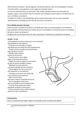 definitivamente, próximo: «No dia seguinte, tirando dois denários, deu-os ao estalajadeiro, dizendo:
‘Trata bem dele e, o que gastares a mais, pagar-to-ei quando voltar.’»
O nome do samaritano ficou no anonimato. Não recebeu agradecimentos nem felicitações de
ninguém, seguiu o seu caminho. Mas foi o homem que conseguiu cumprir todos os mandamentos da
Lei e os Profetas, ser próximo.
A medida do cristão é a da sensibilidade, pôr em estado alerta todo o seu ser, para responder
afectivamente às chamadas que lhe vêm do concreto e ser próximo.

Para reflexão pessoal e de grupo
Lede em grupo a parábola e actualizai-a, mudando para hoje as suas personagens e circunstâncias.
Que propostas concretas faríeis aos cristãos da vossa comunidade, no sentido de serem na sociedade
de hoje os «bons samaritanos»?
Já alguma vez vos aconteceu fazer de «bom samaritano»? Comentai essa experiência em grupo.

Oração – Sl 119
9
  Como poderá um jovem manter puro o seu caminho?
Só guardando as tuas palavras.
10
   Eu procuro-te com todo o coração;
não deixes que me afaste dos teus mandamentos.
11
   Guardo no meu coração as tuas promessas,
para não pecar contra ti.
12
   Bendito sejas, Senhor!
Ensina-me as tuas leis.
13
   Anuncio com os meus lábios
todos os decretos da tua boca.
14
   Alegro-me mais em seguir as tuas ordens,
do que em possuir qualquer riqueza.
15
   Meditarei nos teus preceitos
e prestarei atenção aos teus caminhos.
16
   Hei-de alegrar-me com as tuas leis;
não esquecerei as tuas palavras.
17
   Concede ao teu servo uma longa vida
e eu cumprirei as tuas palavras.
18
   Abre os meus olhos
para que eu veja as maravilhas da tua lei.
19
   Sou um peregrino nesta terra;
não me escondas os teus mandamentos.
20
   A minha alma suspira sem cessar,
desejando conhecer os teus juízos.
24
   Os teus preceitos são as minhas delícias;
são eles os meus conselheiros.



Compromisso
Fazer o compromisso de ajudar alguém necessitado, tornar-se próximo de alguém.

          Reuniões de grupo JEF – 2010/2011
     27
 