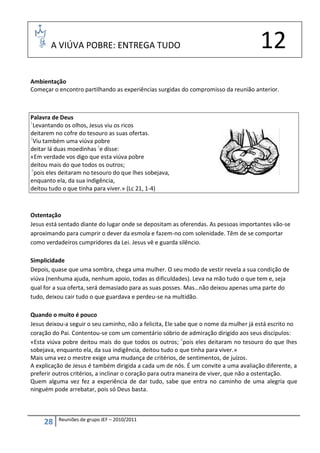 A VIÚVA POBRE: ENTREGA TUDO                                                     12
Ambientação
Começar o encontro partilhando as experiências surgidas do compromisso da reunião anterior.



Palavra de Deus
1
  Levantando os olhos, Jesus viu os ricos
deitarem no cofre do tesouro as suas ofertas.
2
  Viu também uma viúva pobre
deitar lá duas moedinhas 3e disse:
«Em verdade vos digo que esta viúva pobre
deitou mais do que todos os outros;
4
  pois eles deitaram no tesouro do que lhes sobejava,
enquanto ela, da sua indigência,
deitou tudo o que tinha para viver.» (Lc 21, 1-4)



Ostentação
Jesus está sentado diante do lugar onde se depositam as oferendas. As pessoas importantes vão-se
aproximando para cumprir o dever da esmola e fazem-no com solenidade. Têm de se comportar
como verdadeiros cumpridores da Lei. Jesus vê e guarda silêncio.

Simplicidade
Depois, quase que uma sombra, chega uma mulher. O seu modo de vestir revela a sua condição de
viúva (nenhuma ajuda, nenhum apoio, todas as dificuldades). Leva na mão tudo o que tem e, seja
qual for a sua oferta, será demasiado para as suas posses. Mas…não deixou apenas uma parte do
tudo, deixou cair tudo o que guardava e perdeu-se na multidão.

Quando o muito é pouco
Jesus deixou-a seguir o seu caminho, não a felicita, Ele sabe que o nome da mulher já está escrito no
coração do Pai. Contentou-se com um comentário sóbrio de admiração dirigido aos seus discípulos:
«Esta viúva pobre deitou mais do que todos os outros; 4pois eles deitaram no tesouro do que lhes
sobejava, enquanto ela, da sua indigência, deitou tudo o que tinha para viver.»
Mais uma vez o mestre exige uma mudança de critérios, de sentimentos, de juízos.
A explicação de Jesus é também dirigida a cada um de nós. É um convite a uma avaliação diferente, a
preferir outros critérios, a inclinar o coração para outra maneira de viver, que não a ostentação.
Quem alguma vez fez a experiência de dar tudo, sabe que entra no caminho de uma alegria que
ninguém pode arrebatar, pois só Deus basta.



          Reuniões de grupo JEF – 2010/2011
     28
 