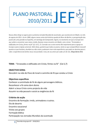 Nosso olhar dirige-se agora para a próxima Jornada Mundial da Juventude, que acontecerá em Madri, no mês
de agosto de 2011. Já em 1989, alguns meses antes da histórica queda do Muro de Berlim, a peregrinação dos
jovens fez uma parada na Espanha, em Santiago de Compostela. Agora, no momento em que a Europa tem
que voltar a encontrar suas raízes cristãs, fixamos nosso encontro em Madri, com o lema: "Enraizados e
edificados em Cristo, firmes na fé" (cf. Col 2, 7). Convido-vos a este evento tão importante para a Igreja na
Europa e para a Igreja universal. Além disso, gostaria que todos os jovens, tanto os que compartilham nossa fé
quanto os que hesitam, duvidam ou não creem, pudessem viver esta experiência, que pode ser decisiva para a
vida: a experiência do Senhor Jesus ressuscitado e vivo, de seu amor por cada um de nós. (Papa Bento XVI)




TEMA - "Enraizados e edificados em Cristo, firmes na fé" (Col 2,7)

OBJECTIVO GERAL
Descobrir na vida do Povo de Israel o caminho de fé que conduz a Cristo

Objectivos específicos
Conhecer a caminhada de fé de alguns personagens bíblicos.
Reconhecer a fé como dom divino
Aderir a Jesus Cristo como projecto de vida
Assumir na vida pessoal e social as exigências da fé

Critérios de acção
Encontro de formação: irmãs, animadores e outros.
Dia de deserto
Encontro vocacional
Visitas aos grupos
Formação bíblica
Participação nas Jornadas Mundiais da Juventude

           Reuniões de grupo JEF – 2010/2011
       3
 