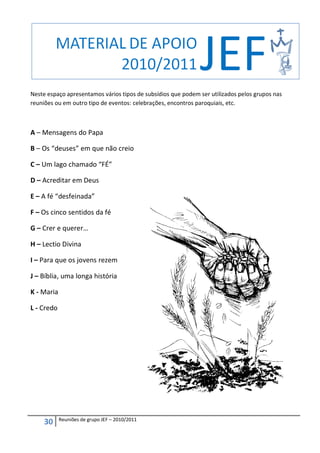Neste espaço apresentamos vários tipos de subsídios que podem ser utilizados pelos grupos nas
reuniões ou em outro tipo de eventos: celebrações, encontros paroquiais, etc.



A – Mensagens do Papa

B – Os “deuses” em que não creio

C – Um lago chamado “FÉ”

D – Acreditar em Deus

E – A fé “desfeinada”

F – Os cinco sentidos da fé

G – Crer e querer…

H – Lectio Divina

I – Para que os jovens rezem

J – Bíblia, uma longa história

K - Maria

L - Credo




            Reuniões de grupo JEF – 2010/2011
     30
 