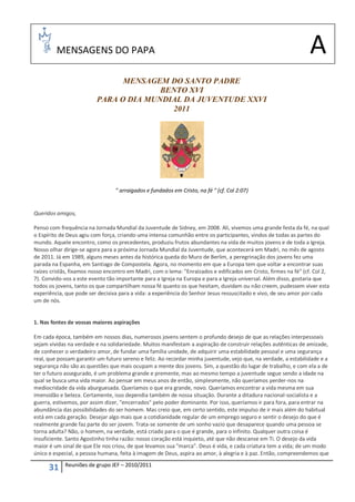 MENSAGENS DO PAPA                                                                                       A
                                MENSAGEM DO SANTO PADRE
                                        BENTO XVI
                          PARA O DIA MUNDIAL DA JUVENTUDE XXVI
                                          2011




                                 " arraigados e fundados em Cristo, na fé " (cf. Col 2:07)


Queridos amigos,

Penso com frequência na Jornada Mundial da Juventude de Sidney, em 2008. Ali, vivemos uma grande festa da fé, na qual
o Espírito de Deus agiu com força, criando uma intensa comunhão entre os participantes, vindos de todas as partes do
mundo. Aquele encontro, como os precedentes, produziu frutos abundantes na vida de muitos jovens e de toda a Igreja.
Nosso olhar dirige-se agora para a próxima Jornada Mundial da Juventude, que acontecerá em Madri, no mês de agosto
de 2011. Já em 1989, alguns meses antes da histórica queda do Muro de Berlim, a peregrinação dos jovens fez uma
parada na Espanha, em Santiago de Compostela. Agora, no momento em que a Europa tem que voltar a encontrar suas
raízes cristãs, fixamos nosso encontro em Madri, com o lema: "Enraizados e edificados em Cristo, firmes na fé" (cf. Col 2,
7). Convido-vos a este evento tão importante para a Igreja na Europa e para a Igreja universal. Além disso, gostaria que
todos os jovens, tanto os que compartilham nossa fé quanto os que hesitam, duvidam ou não creem, pudessem viver esta
experiência, que pode ser decisiva para a vida: a experiência do Senhor Jesus ressuscitado e vivo, de seu amor por cada
um de nós.


1. Nas fontes de vossas maiores aspirações

Em cada época, também em nossos dias, numerosos jovens sentem o profundo desejo de que as relações interpessoais
sejam vividas na verdade e na solidariedade. Muitos manifestam a aspiração de construir relações autênticas de amizade,
de conhecer o verdadeiro amor, de fundar uma família unidade, de adquirir uma estabilidade pessoal e uma segurança
real, que possam garantir um futuro sereno e feliz. Ao recordar minha juventude, vejo que, na verdade, a estabilidade e a
segurança não são as questões que mais ocupam a mente dos jovens. Sim, a questão do lugar de trabalho, e com ela a de
ter o futuro assegurado, é um problema grande e premente, mas ao mesmo tempo a juventude segue sendo a idade na
qual se busca uma vida maior. Ao pensar em meus anos de então, simplesmente, não queríamos perder-nos na
mediocridade da vida aburguesada. Queríamos o que era grande, novo. Queríamos encontrar a vida mesma em sua
imensidão e beleza. Certamente, isso dependia também de nossa situação. Durante a ditadura nacional-socialista e a
guerra, estivemos, por assim dizer, "encerrados" pelo poder dominante. Por isso, queríamos ir para fora, para entrar na
abundância das possibilidades do ser homem. Mas creio que, em certo sentido, este impulso de ir mais além do habitual
está em cada geração. Desejar algo mais que a cotidianidade regular de um emprego seguro e sentir o desejo do que é
realmente grande faz parte do ser jovem. Trata-se somente de um sonho vazio que desaparece quando uma pessoa se
torna adulta? Não, o homem, na verdade, está criado para o que é grande, para o infinito. Qualquer outra coisa é
insuficiente. Santo Agostinho tinha razão: nosso coração está inquieto, até que não descanse em Ti. O desejo da vida
maior é um sinal de que Ele nos criou, de que levamos sua "marca". Deus é vida, e cada criatura tem a vida; de um modo
único e especial, a pessoa humana, feita à imagem de Deus, aspira ao amor, à alegria e à paz. Então, compreendemos que
            Reuniões de grupo JEF – 2010/2011
      31
 