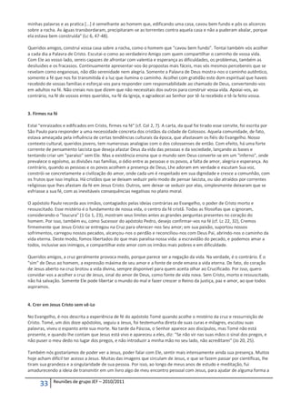 minhas palavras e as pratica [...] é semelhante ao homem que, edificando uma casa, cavou bem fundo e pôs os alicerces
sobre a rocha. As águas transbordaram, precipitaram-se as torrentes contra aquela casa e não a puderam abalar, porque
ela estava bem construída" (Lc 6, 47-48).

Queridos amigos, construí vossa casa sobre a rocha, como o homem que "cavou bem fundo". Tentai também vós acolher
a cada dia a Palavra de Cristo. Escutai-o como ao verdadeiro Amigo com quem compartilhar o caminho de vossa vida.
Com Ele ao vosso lado, sereis capazes de afrontar com valentia e esperança as dificuldades, os problemas, também as
desilusões e os fracassos. Continuamente apresentar-vos-ão propostas mais fáceis, mas vós mesmos percebereis que se
revelam como enganosas, não dão serenidade nem alegria. Somente a Palavra de Deus mostra-nos o caminho autêntico,
somente a fé que nos foi transmitida é a luz que ilumina o caminho. Acolhei com gratidão este dom espiritual que haveis
recebido de vossas famílias e esforçai-vos para responder com responsabilidade ao chamado de Deus, convertendo-vos
em adultos na fé. Não creiais nos que dizem que não necessitais dos outros para construir vossa vida. Apoiai-vos, ao
contrário, na fé de vossos entes queridos, na fé da Igreja, e agradecei ao Senhor por tê-la recebido e tê-la feito vossa.


3. Firmes na fé

Estai "enraizados e edificados em Cristo, firmes na fé" (cf. Col 2, 7). A carta, da qual foi tirado esse convite, foi escrita por
São Paulo para responder a uma necessidade concreta dos cristãos da cidade de Colossos. Aquela comunidade, de fato,
estava ameaçada pela influência de certas tendências culturais da época, que afastavam os fiéis do Evangelho. Nosso
contexto cultural, queridos jovens, tem numerosas analogias com o dos colossenses de então. Com efeito, há uma forte
corrente de pensamento laicista que deseja afastar Deus da vida das pessoas e da sociedade, lançando as bases e
tentando criar um "paraíso" sem Ele. Mas a existência ensina que o mundo sem Deus converte-se em um "inferno", onde
prevalece o egoísmo, as divisões nas famílias, o ódio entre as pessoas e os povos, a falta de amor, alegria e esperança. Ao
contrário, quando as pessoas e os povos acolhem a presença de Deus, Lhe adoram em verdade e escutam Sua voz,
constrói-se concretamente a civilização do amor, onde cada um é respeitado em sua dignidade e cresce a comunhão, com
os frutos que isso implica. Há cristãos que se deixam seduzir pelo modo de pensar laicista, ou são atraídos por correntes
religiosas que lhes afastam da fé em Jesus Cristo. Outros, sem deixar-se seduzir por elas, simplesmente deixaram que se
esfriasse a sua fé, com as inevitáveis consequências negativas no plano moral.

O apóstolo Paulo recorda aos irmãos, contagiados pelas ideias contrárias ao Evangelho, o poder de Cristo morto e
ressuscitado. Esse mistério é o fundamento de nossa vida, o centro da fé cristã. Todas as filosofias que o ignoram,
considerando-o "loucura" (1 Co 1, 23), mostram seus limites antes as grandes perguntas presentes no coração do
homem. Por isso, também eu, como Sucessor do apóstolo Pedro, desejo confirmar-vos na fé (cf. Lc 22, 32), Cremos
firmemente que Jesus Cristo se entregou na Cruz para oferecer-nos Seu amor; em sua paixão, suportou nossos
sofrimentos, carregou nossos pecados, alcançou-nos o perdão e reconciliou-nos com Deus Pai, abrindo-nos o caminho da
vida eterna. Deste modo, fomos libertados do que mais paralisa nossa vida: a escravidão do pecado, e podemos amar a
todos, inclusive aos inimigos, e compartilhar este amor com os irmãos mais pobres e em dificuldade.

Queridos amigos, a cruz geralmente provoca medo, porque parece ser a negação da vida. Na verdade, é o contrário. É o
"sim" de Deus ao homem, a expressão máxima de seu amor e a fonte de onde emana a vida eterna. De fato, do coração
de Jesus aberto na cruz brotou a vida divina, sempre disponível para quem aceita olhar ao Crucificado. Por isso, quero
convidar-vos a acolher a cruz de Jesus, sinal do amor de Deus, como fonte de vida nova. Sem Cristo, morto e ressuscitado,
não há salvação. Somente Ele pode libertar o mundo do mal e fazer crescer o Reino da justiça, paz e amor, ao que todos
aspiramos.


4. Crer em Jesus Cristo sem vê-Lo

No Evangelho, é-nos descrita a experiência de fé do apóstolo Tomé quando acolhe o mistério da cruz e ressurreição de
Cristo. Tomé, um dos doze apóstolos, seguiu a Jesus, foi testemunha direta de suas curas e milagres, escutou suas
palavras, viveu o espanto ante sua morte. Na tarde da Páscoa, o Senhor aparece aos discípulos, mas Tomé não está
presente, e quando lhe contam que Jesus está vivo e apareceu a eles, diz: "Se não vir nas suas mãos o sinal dos pregos, e
não puser o meu dedo no lugar dos pregos, e não introduzir a minha mão no seu lado, não acreditarei" (Jo 20, 25).

Também nós gostaríamos de poder ver a Jesus, poder falar com Ele, sentir mais intensamente ainda sua presença. Muitos
hoje acham difícil ter acesso a Jesus. Muitas das imagens que circulam de Jesus, e que se fazem passar por científicas, lhe
tiram sua grandeza e a singularidade de sua pessoa. Por isso, ao longo de meus anos de estudo e meditação, fui
amadurecendo a ideia de transmitir em um livro algo de meu encontro pessoal com Jesus, para ajudar de alguma forma a

             Reuniões de grupo JEF – 2010/2011
      33
 