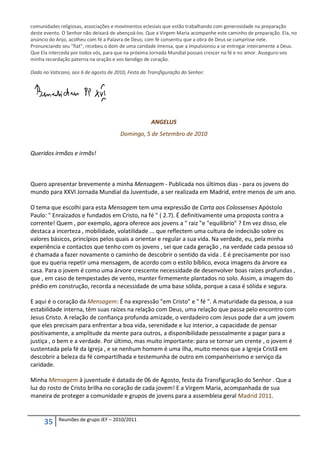 comunidades religiosas, associações e movimentos eclesiais que estão trabalhando com generosidade na preparação
deste evento. O Senhor não deixará de abençoá-los. Que a Virgem Maria acompanhe este caminho de preparação. Ela, no
anúncio do Anjo, acolheu com fé a Palavra de Deus; com fé consentiu que a obra de Deus se cumprisse nele.
Pronunciando seu "fiat", recebeu o dom de uma caridade imensa, que a impulsionou a se entregar inteiramente a Deus.
Que Ela interceda por todos vós, para que na próxima Jornada Mundial possais crescer na fé e no amor. Asseguro-vos
minha recordação paterna na oração e vos bendigo de coração.

Dado no Vaticano, aos 6 de agosto de 2010, Festa da Transfiguração do Senhor.




                                                     ANGELUS
                                       Domingo, 5 de Setembro de 2010


Queridos irmãos e irmãs!



Quero apresentar brevemente a minha Mensagem - Publicada nos últimos dias - para os jovens do
mundo para XXVI Jornada Mundial da Juventude, a ser realizada em Madrid, entre menos de um ano.

O tema que escolhi para esta Mensagem tem uma expressão de Carta aos Colossenses Apóstolo
Paulo: " Enraizados e fundados em Cristo, na fé " ( 2.7). É definitivamente uma proposta contra a
corrente! Quem , por exemplo, agora oferece aos jovens a " raiz "e "equilíbrio" ? Em vez disso, ele
destaca a incerteza , mobilidade, volatilidade ... que reflectem uma cultura de indecisão sobre os
valores básicos, princípios pelos quais a orientar e regular a sua vida. Na verdade, eu, pela minha
experiência e contactos que tenho com os jovens , sei que cada geração , na verdade cada pessoa só
é chamada a fazer novamente o caminho de descobrir o sentido da vida . E é precisamente por isso
que eu queria repetir uma mensagem, de acordo com o estilo bíblico, evoca imagens da árvore ea
casa. Para o jovem é como uma árvore crescente necessidade de desenvolver boas raízes profundas ,
que , em caso de tempestades de vento, manter firmemente plantados no solo. Assim, a imagem do
prédio em construção, recorda a necessidade de uma base sólida, porque a casa é sólida e segura.

E aqui é o coração da Mensagem: É na expressão "em Cristo" e " fé ". A maturidade da pessoa, a sua
estabilidade interna, têm suas raízes na relação com Deus, uma relação que passa pelo encontro com
Jesus Cristo. A relação de confiança profunda amizade, o verdadeiro com Jesus pode dar a um jovem
que eles precisam para enfrentar a boa vida, serenidade e luz interior, a capacidade de pensar
positivamente, a amplitude da mente para outros, a disponibilidade pessoalmente a pagar para a
justiça , o bem e a verdade. Por último, mas muito importante: para se tornar um crente , o jovem é
sustentada pela fé da Igreja , e se nenhum homem é uma ilha, muito menos que a Igreja Cristã em
descobrir a beleza da fé compartilhada e testemunha de outro em companheirismo e serviço da
caridade.

Minha Mensagem à juventude é datada de 06 de Agosto, festa da Transfiguração do Senhor . Que a
luz do rosto de Cristo brilha no coração de cada jovem! E a Virgem Maria, acompanhada de sua
maneira de proteger a comunidade e grupos de jovens para a assembleia geral Madrid 2011.


            Reuniões de grupo JEF – 2010/2011
      35
 