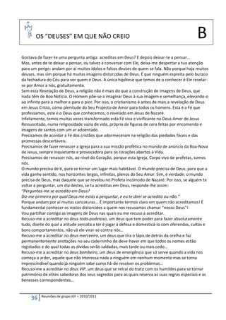 OS “DEUSES” EM QUE NÃO CREIO                                                           B
Gostava de fazer-te uma pergunta antiga: acreditas em Deus? E depois deixar-te a pensar…
Mas, antes de te deixar a pensar, ou talvez a conversar com Ele, deixa-me despertar a tua atenção
para um perigo: andam por aí muitos ídolos e falsos deuses de quem se fala. Não porque haja muitos
deuses, mas sim porque há muitas imagens distorcidas de Deus. É que ninguém espreita pelo buraco
da fechadura do Céu para ver quem é Deus. A única hipótese que temos de o conhecer é Ele revelar-
se por Amor a nós, gratuitamente.
Sem esta Revelação de Deus, a religião não é mais do que a construção de imagens de Deus, que
nada têm de Boa Notícia. O Homem põe-se a imaginar Deus à sua imagem e semelhança, elevando-o
ao infinito para o melhor e para o pior. Por isso, o cristianismo é antes de mais a revelação de Deus
em Jesus Cristo, como plenitude do Seu Projecto de Amor para todos os homens. Esta é a Fé que
professamos, este é o Deus que conhecemos, o revelado em Jesus de Nazaré.
Infelizmente, temos muitas vezes transformado esta Fé viva e vivificante no Deus Amor de Jesus
Ressuscitado, numa religiosidade vazia de vida, própria de figuras de cera feitas por encomenda e
imagens de santos com um ar adoentado.
Precisamos de acordar a Fé dos cristãos que adormeceram na religião das piedades fáceis e das
promessas descartáveis.
Precisamos de fazer renascer a Igreja para a sua missão profética no mundo de anúncio da Boa-Nova
de Jesus, sempre inquietante e provocadora para os corações abertos à Vida.
Precisamos de renascer nós, ao nível do Coração, porque esta Igreja, Corpo vivo de profetas, somos
nós.
O mundo precisa de ti, para se tornar um lugar mais habitável. O mundo precisa de Deus, para que a
vida ganhe sentido, nos horizontes largos, infinitos, plenos do Seu Amor. Sim, é verdade: o mundo
precisa de Deus, mas daquele que se revelou no Profeta incómodo de Nazaré. Por isso, se alguém te
voltar a perguntar, um dia destes, se tu acreditas em Deus, responde-lhe assim:
“Perguntas-me se acredito em Deus?
Diz-me primeiro por qual Deus me estás a perguntar, e eu te direi se acredito ou não.”
Porque andam por aí muitas caricaturas… É importante termos claro em quem não acreditamos! É
fundamental conhecer os rostos distorcidos a quem nos recusamos chamar “nosso Deus”!
Vou partilhar contigo as imagens de Deus nas quais eu me recuso a acreditar.
Recuso-me a acreditar no deus todo-poderoso, um deus que tem poder para fazer absolutamente
tudo, diante do qual a atitude sensata a ter é jogar à defesa e domesticá-lo com oferendas, cultos e
bons comportamentos, não vá ele virar-se contra nós…
Recuso-me a acreditar no deus merceeiro, um deus que tira o lápis de detrás da orelha e faz
permanentemente anotações no seu caderninho de deve-haver em que todos os nomes estão
registados e do qual todas as dívidas serão saldadas, mais tarde ou mais cedo…
Recuso-me a acreditar no deus bombeiro, um deus de emergência que só serve quando a vida nos
começa a arder, aquele que não interessa nada a ninguém em nenhum momento mas se torna
imprescindível quando já ninguém sabe como há-de resolver os problemas…
Recuso-me a acreditar no deus VIP, um deus que se retrai do trato com os humildes para se tornar
património de elites sabedoras dos seus segredos para as quais reserva as suas regras especiais e as
benesses correspondentes…


          Reuniões de grupo JEF – 2010/2011
     36
 