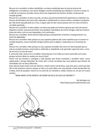 Recuso-me a acreditar no deus catedrático, um deus complicado que só está ao alcance de
inteligentes e estudiosos, com quem dialogar é tarefa complicada que obedece a normas e rituais só
à mão de uns poucos versados nessas artes mas impossível aos homens simples, ainda que de
coração grande…
Recuso-me a acreditar no deus securita, um deus que permanentemente apanhamos a espreitar nos
buracos da fechadura da nossa vida, espiando e condenando os nossos sonhos, vontades e projectos
por não terem passado pelo seu crivo, e segue cada um dos nossos passos com um vinco na testa e
um dedo apontado…
Recuso-me a acreditar no deus sádico, um deus que pede aos homens agruras que nem ele estaria
disposto a aceitar, que para prometer uma qualquer vida depois da morte estraga a vida aos homens
antes da morte, com as suas imposições e leis castrantes…
Recuso-me a acreditar nestes deuses todos porque amesquinham o homem, empequenecem-no,
tiram-lhe dignidade!
Recuso-me a acreditar neles porque as suas supostas palavras são como espinhos que se cravam no
coração da gente, nunca trazendo consigo motivos para a alegria, a esperança ou o recomeço de
vida!
Recuso-me a acreditar neles porque as suas supostas vontades são como um lastro pesado que se
cola ao coração humano, amarrando-o, tolhendo-o, impedindo-o de aprender o gozo de viver, a arte
de ser livre e o risco de amar!
E, acima de tudo, recuso-me a acreditar nestes deuses e em todos os outros parecidos com estes,
porque nenhum deles se revelou em Jesus Cristo!
Fazem mal aos homens e estragam a vida àqueles que foram ensinados a acreditar neles, nunca
saboreando o abraço libertador de Cristo nem a força recriadora das suas palavras que brotam da
intimidade com um Deus Diferente…
Estes deuses fazem tanto mal aos homens e dizem tanto mal de Deus, que acho que a sorte que eles
têm é não existirem mesmo, porque se não eu ia atrás deles com uma pistola e havia de descobri-los
a todos, atrás de qualquer nuvem ou no cume de um rochedo e, então, matava-os, um por um e para
sempre:
        “BANG-BANG! ESTÁS MORTO, EM NOME DO DEUS DE JESUS DE NAZARÉ!!!”

                                                                               Rui Santiago cssr
                                                             http://www.jovensredentoristas.com




          Reuniões de grupo JEF – 2010/2011
     37
 