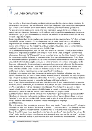 UM LAGO CHAMADO “FÉ”                                                                    C
Hoje vou falar-te de um Lago. Imagina: um Lago muito grande, bonito…. Juntos, damo-nos conta de
que a água da margem do Lago não é límpida, não porque o Lago seja sujo, mas porque na margem a
água sempre se mistura com o lodo e com a terra. E nós não gostamos muito de águas turvas…
Por isso, começamos a estender o nosso olhar para o centro do Lago, e damo-nos conta de que,
quanto mais nos afastamos da margem em direcção ao centro, mais límpidas as águas se tornam. Aí,
no centro do Lago, a água torna-se tão cristalina que até podemos matar a nossa sede com ela, mas
não com a água das margens.
Deixa-me então conduzir-te no meu barco até ao centro deste Lago que se chama “Fé”. Sim, um Lago
chamado Fé, porque também a Fé tem margens de crenças turvas, doutrinas pouco límpidas e
religiosidades que não dessedentam a sede de Vida de nenhum coração. Um Lago chamado Fé,
porque também temos que lhe descobrir o centro, o fundamental, onde a água se torna cristalina,
espelho do rosto de Deus e fonte permanente de Vida Nova.
Ter Fé não é possuir um produto, mas sim viver uma relação de confiança. Conheço cabeças cheias
de doutrinas religiosas que coabitam com corações vazios de Fé. Então, começam a chamar Fé ao
saber dessas doutrinas. É a “fé de pacote”: o que importa é ter no seu domínio o “pacote” completo
das verdades aprendidas de Deus e as rezas a condizer, de preferência sabidas de cor! O pior é que
nós depois bem vemos no que isso dá: ou se cai no alheamento do mundo e dos outros em nome de
uma piedade intimista de devoções vazias, ou se cai no farisaísmo em nome de uma suposta lei de
Deus, que está nas mãos dessa devota gente, zelosa dos bons costumes, sobretudo dos dos outros.
Sabes, amigo, esta “fé de pacote”, esta fé que não faz das pessoas mais felizes, não vem de Deus,
podes estar descansado! Esta é criação dos Homens! Eu vou-te dizer onde é que está a causa: o
problema do costume é continuarmos sempre a confundir religião e Fé.
Religião é a necessidade natural do Homem em acreditar numa divindade salvadora, para lá da
história; acima de tudo, é a procura incessante do Homem, desde os primórdios, por uma salvação da
vida, sobretudo diante do mistério do sofrimento e da morte. A religião é um movimento do Homem
à procura de Deus, mas segundo as suas próprias forças, critérios e limitações.
Mas a Fé, esta é uma experiência contrária do coração humano. É fazer a experiência do movimento
de Deus à procura do Homem, e o acolhimento da Sua força, dos Seus critérios transformadores e do
Seu Amor recriador. A Fé Cristã é o reconhecimento deste Amor fiel de Deus que vem ao nosso
encontro desde sempre como proposta de Vida Nova e se encontra connosco definitivamente em
Jesus Cristo, a ponto de nele nos assumir como membros da Sua própria Família.
Quando um Cristão diz que tem Fé, tem que dizer muito mais do que “eu acredito que Deus existe.”
Há milhões de homens e mulheres no mundo que também dizem “eu acredito em Deus, eu sei que
Ele existe”, e nem por isso têm Fé Cristã. Porque esta é ao jeito de Jesus, o Cristo, no qual acreditar
não é a prova de uma existência, mas sim o selo de uma relação de confiança.
Isto é tão simples…
Olha e vê: quando duas pessoas que se amam dizem uma à outra “eu acredito em ti!”, não estão
certamente a dizer uma à outra “eu sei que tu existes.” “Eu acredito em ti”, no contexto de amor
entre pessoas, significa: “eu confio em ti e eu confio-me a ti, porque te amo e sei que me amas!”
Deus é Amor!!! Porque é que quando dizemos “acredito em Deus”, isso significa “eu sei que Ele
existe”, e não “confio em Deus e confio-me a Deus, porque O amo e sei que Ele me ama”?! Só esta é
a Fé que nos interessa, porque só esta brota de Jesus e do acolhimento do seu Espírito. O resto, que

          Reuniões de grupo JEF – 2010/2011
     38
 
