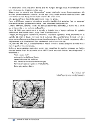 nos entra tantas vezes pelos olhos dentro, é fé das margens do Lago: turva, misturada com muita
terra e lodo, que não limpa nem mata a sede.
Há gente que, em nome de uma “fé aprendida”, passa a vida inteira escrava de normas rituais e leis
de culto, que em nada são o rosto do Deus de Jesus Cristo, aquele Messias subversivo que há 2000
anos libertou os seus discípulos dos rituais balofos e dos cultos vazios.
Acho que o profeta de Nazaré não reconheceria hoje a Sua Igreja…
Como há 2000 anos vergastou o templo de Jerusalém, também hoje voltaria a “pôr em pantanas”
este Templo de Deus que é cada um de nós, tantas vezes cheio de tantos nadas.
Como há 2000 anos, voltaria a libertar-nos da lógica de um “deus de mortos”, e chamar-nos-ia à Vida
que brota em nós, se nos abrirmos ao Deus Vivo.
Como há 2000 anos, rasgar-nos-ia o coração e deitaria fora o “pacote religioso de verdades
aprendidas e rezas sabidas de cor”, a que tantas vezes chamamos fé.
E depois, Ele nos pegaria e conduziria pela mão à verdadeira experiência da Fé, ensinando-nos os
segredos do Amor de Deus e movendo-nos à confiança n’Ele. Aprenderíamos de novo com Ele a
conversar com Deus como se fala com um amigo absolutamente fiel. Irromperia no nosso coração a
alegria da oração, e passaríamos a viver com Deus no centro dos nossos dias.
Sim, como há 2000 anos, o Messias-Profeta de Nazaré convidaria os seus discípulos a querer muito
mais do que lhes tinham ensinado…
Dir-lhes-ia que era possível, que estava sempre com eles até ao fim, que lhes enviava o seu Espírito
como certeza de vitória. Eu te garanto: como há 2000 anos, Jesus diria de novo “Vem e segue-me!” a
todos os seus.
        “Vem e segue-me!”
        pelos caminhos da Fé que liberta,
        da Esperança que nos faz fortes
        e do Amor que nos faz saborear a Salvação.
        Tenho a certeza que hoje Jesus diria tudo isto…
        Como aliás, acabou dizer….


                                                                                 Rui Santiago cssr
                                                               http://www.jovensredentoristas.com




          Reuniões de grupo JEF – 2010/2011
     39
 