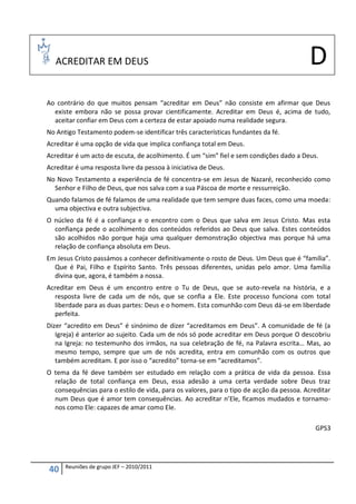 ACREDITAR EM DEUS                                                                     D
Ao contrário do que muitos pensam “acreditar em Deus” não consiste em afirmar que Deus
  existe embora não se possa provar cientificamente. Acreditar em Deus é, acima de tudo,
  aceitar confiar em Deus com a certeza de estar apoiado numa realidade segura.
No Antigo Testamento podem-se identificar três características fundantes da fé.
Acreditar é uma opção de vida que implica confiança total em Deus.
Acreditar é um acto de escuta, de acolhimento. É um “sim” fiel e sem condições dado a Deus.
Acreditar é uma resposta livre da pessoa à iniciativa de Deus.
No Novo Testamento a experiência de fé concentra-se em Jesus de Nazaré, reconhecido como
  Senhor e Filho de Deus, que nos salva com a sua Páscoa de morte e ressurreição.
Quando falamos de fé falamos de uma realidade que tem sempre duas faces, como uma moeda:
  uma objectiva e outra subjectiva.
O núcleo da fé é a confiança e o encontro com o Deus que salva em Jesus Cristo. Mas esta
  confiança pede o acolhimento dos conteúdos referidos ao Deus que salva. Estes conteúdos
  são acolhidos não porque haja uma qualquer demonstração objectiva mas porque há uma
  relação de confiança absoluta em Deus.
Em Jesus Cristo passámos a conhecer definitivamente o rosto de Deus. Um Deus que é “família”.
  Que é Pai, Filho e Espírito Santo. Três pessoas diferentes, unidas pelo amor. Uma família
  divina que, agora, é também a nossa.
Acreditar em Deus é um encontro entre o Tu de Deus, que se auto-revela na história, e a
  resposta livre de cada um de nós, que se confia a Ele. Este processo funciona com total
  liberdade para as duas partes: Deus e o homem. Esta comunhão com Deus dá-se em liberdade
  perfeita.
Dizer “acredito em Deus” é sinónimo de dizer “acreditamos em Deus”. A comunidade de fé (a
   Igreja) é anterior ao sujeito. Cada um de nós só pode acreditar em Deus porque O descobriu
   na Igreja: no testemunho dos irmãos, na sua celebração de fé, na Palavra escrita… Mas, ao
   mesmo tempo, sempre que um de nós acredita, entra em comunhão com os outros que
   também acreditam. E por isso o “acredito” torna-se em “acreditamos”.
O tema da fé deve também ser estudado em relação com a prática de vida da pessoa. Essa
  relação de total confiança em Deus, essa adesão a uma certa verdade sobre Deus traz
  consequências para o estilo de vida, para os valores, para o tipo de acção da pessoa. Acreditar
  num Deus que é amor tem consequências. Ao acreditar n’Ele, ficamos mudados e tornamo-
  nos como Ele: capazes de amar como Ele.

                                                                                           GPS3




      Reuniões de grupo JEF – 2010/2011
40
 