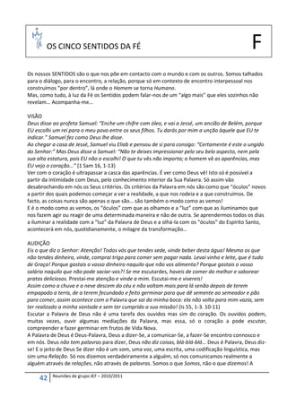 OS CINCO SENTIDOS DA FÉ                                                               F
Os nossos SENTIDOS são o que nos põe em contacto com o mundo e com os outros. Somos talhados
para o diálogo, para o encontro, a relação, porque só em contexto de encontro interpessoal nos
construímos “por dentro”, lá onde o Homem se torna Humano.
Mas, como tudo, à luz da Fé os Sentidos podem falar-nos de um “algo mais” que eles sozinhos não
revelam… Acompanha-me…

VISÃO
Deus disse ao profeta Samuel: “Enche um chifre com óleo, e vai a Jessé, um ancião de Belém, porque
EU escolhi um rei para o meu povo entre os seus filhos. Tu darás por mim a unção àquele que EU te
indicar.” Samuel fez como Deus lhe disse.
Ao chegar a casa de Jessé, Samuel viu Eliab e pensou de si para consigo: “Certamente é este o ungido
do Senhor:” Mas Deus disse a Samuel: “Não te deixes impressionar pelo seu belo aspecto, nem pela
sua alta estatura, pois EU não o escolhi! O que tu vês não importa; o homem vê as aparências, mas
EU vejo o coração…” (1 Sam 16, 1-13)
Ver com o coração é ultrapassar a casca das aparências. É ver como Deus vê! Isto só é possível a
partir da intimidade com Deus, pelo conhecimento interior da Sua Palavra. Só assim vão
desabrochando em nós os Seus critérios. Os critérios da Palavra em nós são como que “óculos” novos
a partir dos quais podemos começar a ver a realidade, a que nos rodeia e a que construímos. De
facto, as coisas nunca são apenas o que são… são também o modo como as vemos!
E é o modo como as vemos, os “óculos” com que as olhamos e a “luz” com que as iluminamos que
nos fazem agir ou reagir de uma determinada maneira e não de outra. Se aprendermos todos os dias
a iluminar a realidade com a “luz” da Palavra de Deus e a olhá-la com os “óculos” do Espírito Santo,
acontecerá em nós, quotidianamente, o milagre da transformação…

AUDIÇÃO
Eis o que diz o Senhor: Atenção! Todos vós que tendes sede, vinde beber desta água! Mesmo os que
não tendes dinheiro, vinde, comprai trigo para comer sem pagar nada. Levai vinho e leite, que é tudo
de Graça! Porque gastais o vosso dinheiro naquilo que não vos alimenta? Porque gastais o vosso
salário naquilo que não pode saciar-vos?! Se me escutardes, haveis de comer do melhor e saborear
pratos deliciosos. Prestai-me atenção e vinde a mim. Escutai-me e vivereis!
Assim como a chuva e a neve descem do céu e não voltam mais para lá senão depois de terem
empapado a terra, de a terem fecundado e feito germinar para que dê semente ao semeador e pão
para comer, assim acontece com a Palavra que sai da minha boca: ela não volta para mim vazia, sem
ter realizado a minha vontade e sem ter cumprido a sua missão! (Is 55, 1-3. 10-11)
Escutar a Palavra de Deus não é uma tarefa dos ouvidos mas sim do coração. Os ouvidos podem,
muitas vezes, ouvir algumas mediações da Palavra, mas essa, só o coração a pode escutar,
compreender e fazer germinar em frutos de Vida Nova.
A Palavra de Deus é Deus-Palavra, Deus a dizer-Se, a comunicar-Se, a fazer-Se encontro connosco e
em nós. Deus não tem palavras para dizer, Deus não diz coisas, blá-blá-blá… Deus é Palavra, Deus diz-
se! E o jeito de Deus Se dizer não é um som, uma voz, uma escrita, uma codificação linguística, mas
sim uma Relação. Só nos dizemos verdadeiramente a alguém, só nos comunicamos realmente a
alguém através de relações, não através de palavras. Somos o que Somos, não o que dizemos! A

          Reuniões de grupo JEF – 2010/2011
     42
 