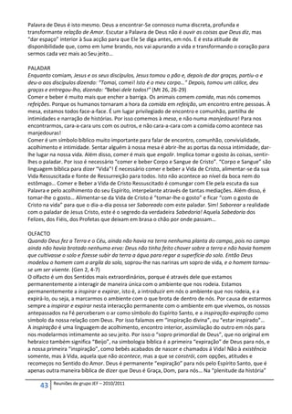 Palavra de Deus é isto mesmo. Deus a encontrar-Se connosco numa discreta, profunda e
transformante relação de Amor. Escutar a Palavra de Deus não é ouvir as coisas que Deus diz, mas
“dar espaço” interior à Sua acção para que Ele Se diga antes, em nós. E é esta atitude de
disponibilidade que, como em lume brando, nos vai apurando a vida e transformando o coração para
sermos cada vez mais ao Seu jeito…

PALADAR
Enquanto comiam, Jesus e os seus discípulos, Jesus tomou o pão e, depois de dar graças, partiu-o e
deu-o aos discípulos dizendo: “Tomai, comei! Isto é o meu corpo…” Depois, tomou um cálice, deu
graças e entregou-lho, dizendo: “Bebei dele todos!” (Mt 26, 26-29)
Comer e beber é muito mais que encher a barriga. Os animais comem comida, mas nós comemos
refeições. Porque os humanos tornaram a hora da comida em refeição, um encontro entre pessoas. À
mesa, estamos todos face-a-face. É um lugar privilegiado de encontro e comunhão, partilha de
intimidades e narração de histórias. Por isso comemos à mesa, e não numa manjedoura! Para nos
encontrarmos, cara-a-cara uns com os outros, e não cara-a-cara com a comida como acontece nas
manjedouras!
Comer é um símbolo bíblico muito importante para falar de encontro, comunhão, convivialidade,
acolhimento e intimidade. Sentar alguém à nossa mesa é abrir-lhe as portas da nossa intimidade, dar-
lhe lugar na nossa vida. Além disso, comer é mais que engolir. Implica tomar o gosto às coisas, sentir-
lhes o paladar. Por isso é necessário “comer e beber Corpo e Sangue de Cristo”. “Corpo e Sangue” são
linguagem bíblica para dizer “Vida”! É necessário comer e beber a Vida de Cristo, alimentar-se da sua
Vida Ressuscitada e fonte de Ressurreição para todos. Isto não acontece ao nível da boca nem do
estômago… Comer e Beber a Vida de Cristo Ressuscitado é comungar com Ele pela escuta da sua
Palavra e pelo acolhimento do seu Espírito, interpelante através de tantas mediações. Além disso, é
tomar-lhe o gosto… Alimentar-se da Vida de Cristo é “tomar-lhe o gosto” e ficar “com o gosto de
Cristo na vida” para que o dia-a-dia possa ser Saboreado com este paladar. Sim! Saborear a realidade
com o paladar de Jesus Cristo, este é o segredo da verdadeira Sabedoria! Aquela Sabedoria dos
Felizes, dos Fiéis, dos Profetas que deixam em brasa o chão por onde passam…

OLFACTO
Quando Deus fez a Terra e o Céu, ainda não havia na terra nenhuma planta do campo, pois no campo
ainda não havia brotado nenhuma erva: Deus não tinha feito chover sobre a terra e não havia homem
que cultivasse o solo e fizesse subir da terra a água para regar a superfície do solo. Então Deus
modelou o homem com a argila do solo, soprou-lhe nas narinas um sopro de vida, e o homem tornou-
se um ser vivente. (Gen 2, 4-7)
O olfacto é um dos Sentidos mais extraordinários, porque é através dele que estamos
permanentemente a interagir de maneira única com o ambiente que nos rodeia. Estamos
permanentemente a inspirar e expirar, isto é, a introduzir em nós o ambiente que nos rodeia, e a
expirá-lo, ou seja, a marcarmos o ambiente com o que brota de dentro de nós. Por causa de estarmos
sempre a inspirar e expirar nesta interacção permanente com o ambiente em que vivemos, os nossos
antepassados na Fé perceberam o ar como símbolo do Espírito Santo, e a inspiração-expiração como
símbolo da nossa relação com Deus. Por isso falamos em “inspiração divina”, ou “estar inspirado”…
A inspiração é uma linguagem de acolhimento, encontro interior, assimilação do outro em nós para
nos modelarmos intimamente ao seu jeito. Por isso o “sopro primordial de Deus”, que no original em
hebraico também significa “Beijo”, na simbologia bíblica é a primeira “expiração” de Deus para nós, e
a nossa primeira “inspiração”, como bebés acabados de nascer e chamados á Vida! Não à existência
somente, mas à Vida, aquela que não acontece, mas a que se constrói, com opções, atitudes e
recomeços no Sentido do Amor. Deus é permanente “expiração” para nós pelo Espírito Santo, que é
apenas outra maneira bíblica de dizer que Deus é Graça, Dom, para nós… Na “plenitude da história”

          Reuniões de grupo JEF – 2010/2011
     43
 