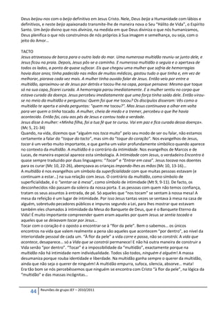 Deus beijou-nos com o beijo definitivo em Jesus Cristo. Nele, Deus beija a Humanidade com lábios e
definitivos, e neste beijo apaixonado transmite-lhe de maneira nova o Seu “Hálito de Vida”, o Espírito
Santo. Um beijo divino que nos diviniza, na medida em que Deus diviniza o que nós humanizamos,
Deus plenifica o que nós construímos de nós próprios à Sua imagem e semelhança, ou seja, com o
jeito do Amor…

TACTO
Jesus atravessou de barca para o outro lado do mar. Uma numerosa multidão reuniu-se junto dele, e
Jesus ficou na praia. Depois, Jesus pôs-se a caminho. E numerosa multidão o seguia e o apertava de
todos os lados, a ponto de quase sufocar. Eis que chegou uma mulher que sofria de hemorragias
havia doze anos; tinha padecido nas mãos de muitos médicos, gastou tudo o que tinha e, em vez de
melhorar, piorava cada vez mais. A mulher tinha ouvido falar de Jesus. Então veio por entre a
multidão, aproximou-se de Jesus por detrás e tocou-lhe na capa, porque pensava: Mesmo que toque
só na sua capa, ficarei curada. A hemorragia parou imediatamente. E a mulher sentiu no corpo que
estava curada da doença. Jesus percebeu imediatamente que uma força tinha saído dele. Então virou-
se no meio da multidão e perguntou: Quem foi que me tocou? Os discípulos disseram: Vês como a
multidão te aperta e ainda perguntas: "quem me tocou?". Mas Jesus continuava a olhar em volta
para ver quem o tinha tocado. A mulher, cheia de medo e a tremer, percebeu o que lhe havia
acontecido. Então foi, caiu aos pés de Jesus e contou toda a verdade.
Jesus disse à mulher: «Minha filha, foi a tua fé que te curou. Vai em paz e fica curada dessa doença».
(Mc 5, 21-34)
Quando, na vida, dizemos que “alguém nos toca muito” pelo seu modo de ser ou falar, não estamos
certamente a falar do “toque do tacto”, mas sim do “toque do coração”. Nos evangelhos de Jesus,
tocar é um verbo muito importante, e que ganha um valor profundamente simbólico quando aparece
no contexto da multidão. A multidão é o contrário da intimidade. Nos evangelhos de Marcos e de
Lucas, de maneira especial aparece esta simbologia. A Intimidade com Jesus, o verdadeiro Encontro é
quase sempre traduzido por duas linguagens: “Tocar” e “Entrar em casa”. Jesus tocava nos doentes
para os curar (Mc 10, 22-26), abençoava as crianças impondo-lhes as mãos (Mc 10, 13-16)…
A multidão é nos evangelhos um símbolo da superficialidade com que muitas pessoas estavam (e
continuam a estar…) na sua relação com Jesus. O contrário da multidão, como símbolo de
superficialidade, é o “sentar-se à mesa”, como símbolo de intimidade (Mt 9, 9-11). De facto, os
desconhecidos não passam da soleira da nossa porta. E as pessoas com quem não temos confiança,
tratam os seus assuntos à entrada, de pé. Só aqueles que “nos tocam” se sentam à nossa mesa! A
mesa da refeição é um lugar de intimidade. Por isso Jesus tantas vezes se sentava à mesa na casa de
alguém, sobretudo pecadores públicos e impuros segundo a Lei, para lhes mostrar que estavam
também eles chamados à intimidade da Mesa do Banquete de Deus, que é o Banquete Eterno da
Vida! É muito importante compreender quem eram aqueles por quem Jesus se sentia tocado e
aqueles que se deixavam tocar por Jesus…
Tocar com o coração é o oposto a encontrar-se à “flor da pele”. Bem o sabemos… os únicos
encontros na vida que valem realmente a pena são aqueles que acontecem “por dentro”, ao nível da
interioridade pessoal de cada um. “À flor da pele” a vida corre e passa, não se constrói. A vida que
acontece, desaparece… só a Vida que se constrói permanece! E não há outra maneira de construir a
Vida senão “por dentro”. “Tocar” é a impossibilidade da “multidão”, exactamente porque na
multidão não há intimidade nem individualidade. Todos são todos, ninguém é alguém! A massa
desumaniza porque rouba identidade e liberdade. Na multidão ganha sempre o querer da multidão,
ainda que não seja o querer de ninguém! A multidão empurra, sufoca, silencia, absorve… mata!
Era tão bom se nós percebêssemos que ninguém se encontra com Cristo “à flor da pele”, na lógica da
“multidão” e das massas incógnitas…


          Reuniões de grupo JEF – 2010/2011
     44
 