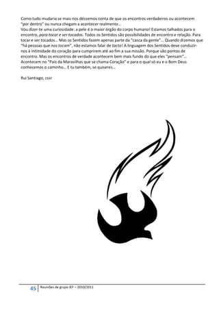 Como tudo mudaria se mais nos déssemos conta de que os encontros verdadeiros ou acontecem
“por dentro” ou nunca chegam a acontecer realmente…
Vou dizer-te uma curiosidade: a pele é o maior órgão do corpo humano! Estamos talhados para o
encontro, para tocar e ser tocados. Todos os Sentidos são possibilidades de encontro e relação. Para
tocar e ser tocados… Mas os Sentidos fazem apenas parte da “casca da gente”… Quando dizemos que
“há pessoas que nos tocam”, não estamos falar de tacto! A linguagem dos Sentidos deve conduzir-
nos à intimidade do coração para cumprirem até ao fim a sua missão. Porque são pontos de
encontro. Mas os encontros de verdade acontecem bem mais fundo do que eles “pensam”…
Acontecem no “País da Maravilhas que se chama Coração” e para o qual só eu e o Bom Deus
conhecemos o caminho… E tu também, se quiseres…

Rui Santiago, cssr




           Reuniões de grupo JEF – 2010/2011
     45
 