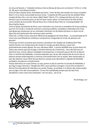 em Jesus de Nazaré, o “mediador da Nova e Eterna Aliança de Deus com os Homens” (1Tim 2, 5; Heb
12, 24) que é uma Aliança Familiar…
Creio em Deus-Espírito Santo, Divinizador por Amor, “amor de Deus derramado nos nossos corações”
(Rom 5, 5) na morte-ressurreição de Jesus Cristo, “o Espírito do Filho que faz de nós também filhos
amados de Deus-Pai, e em nós clama: Abbá! Papá!” (Gal 4, 4-7), o Sangue de Deus em mim, que
diviniza o que eu humanizo para um dia me fazer nascer, pleno, na Festa Eterna da Vida de Deus
como membro da Sua Família: filho de Deus-Pai e irmão de Deus-Filho na “consanguinidade” de
Deus-Espírito Santo…
Creio na Igreja, Sacramento do Amor, que é chamada a ser sinal vivo e verdadeiro da Fé que professa,
que tem no mundo a missão de continuar a presença profética, reveladora e libertadora de Cristo,
esta Igreja que começo por ser eu, chamado a alimentar-me da Palavra de Deus e a saciar-me da
Água Viva do Espírito para não esmorecer pelo caminho…
Como vês, o Credo é outra coisa bem diferente do papaguear de frases feitas… é a proclamação da Fé
como uma nova Relação de confiança e compromisso, inaugurada em Cristo, de pessoas com
pessoas!
Temos que ter bem consciente que estamos a proclamar três relações de Confiança (Pai-Filho-
Espírito Santo) e um Compromisso de missão no mundo que delas deriva e a elas mais
profundamente conduz (Igreja). Por isso, não basta CRER… é preciso QUERER viver ao jeito desta Fé!
Talvez seja mesmo aqui que se joga o momento decisivo do cristianismo… Para não ficarmos em
doutrinas ocas, morais caducas e piedades inconsequentes, é necessário passar do Crer ao Querer.
Este é o caminho da Fidelidade, o caminho daqueles que, de pé, dão testemunho da sua Fé com as
palavras porque estão dispostos a continuar esse testemunho com as acções. Bem aventurados os
que não separam o que Crêem do que Querem, porque esses descobrem o segredo da felicidade
verdadeira, duradoura e transformante.
Porque Queremos ser o que Cremos, ou seja, pomos os pés ao caminho na estrada da Fidelidade, é
que logo a seguir fazemos a “Oração dos Fiéis”, para que Deus consagre o nosso Crer em Querer e
demos fruto abundante de Vida Nova no mundo. Porque, na verdade, é no Querer das nossas acções
que se julga o Crer das nossas palavras: “O meu Pai é glorificado sempre que vós dais fruto
abundante e viveis como meus discípulos”, diz-nos Jesus… (Jo 15, 8)


                                                                                   Rui Santiago, cssr




          Reuniões de grupo JEF – 2010/2011
     47
 