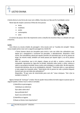 LECTIO DIVINA                                                                           H
A lectio divina é uma forma de rezar com a Bíblia. Esta deve ser lida com fé, humildade e amor.
  Neste tipo de oração o processo é feito de cinco passos:
                 lectio
                 meditatio
                 oratio
                 contemplatio
                 actio
   O número de passos não é tão importante como o desafio de encontrar Deus e a atitude com que
o fazemos.


Lectio
   Uma leitura ou escuta simples da passagem. Uma escuta com os “ouvidos do coração”. Nesta
nossa oração vamos rezar com a seguinte passagem (Lc 10,30-37):
             «“Certo homem descia de Jerusalém para Jericó e caiu nas mãos dos salteadores que,
             depois de o despojarem e encherem de pancadas, o abandonaram, deixando-o meio
             morto. Por coincidência, descia por aquele caminho um sacerdote que, ao vê-lo, passou ao
             largo. Do mesmo modo, também um levita passou por aquele lugar e, ao vê-lo, passou
             adiante.
             Mas um samaritano, que ia de viagem, chegou ao pé dele e, vendo-o, encheu-se de
             compaixão. Aproximou-se, ligou-lhe as feridas, deitando nelas azeite e vinho, colocou-o
             sobre a sua própria montada, levou-o para uma estalagem e cuidou dele. No dia seguinte,
             tirando dois denários, deu-os ao estalajadeiro, dizendo: “Trata bem dele e, o que gastares
             a mais, pagar-to-ei quando voltar.” Qual destes três te parece ter sido o próximo daquele
             homem que caiu nas mãos dos salteadores?”
             Respondeu: “O que usou de misericórdia para com ele.” Jesus retorquiu: “Vai e faz tu
             também o mesmo.”»

   Agora é tempo de “esmiuçar” o texto. Para te ajudar nessa análise do texto segue os passos que se
seguem (podes e deves riscar o texto à vontade):
          1) Identifica os personagens
             Individuais ou colectivos
             Que sabes sobre eles?
             Que profissão têm?
             Qual o seu estilo de vida
          2) Identifica os lugares
          3) Quais os factos mais importantes?

            Reuniões de grupo JEF – 2010/2011
     48
 