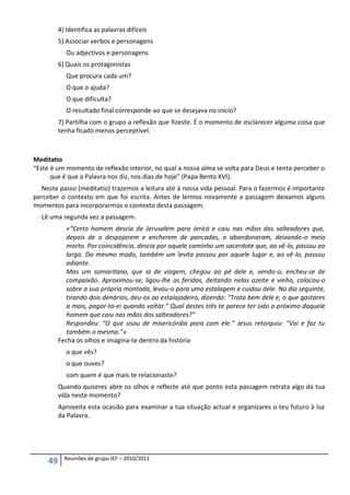 4) Identifica as palavras difíceis
          5) Associar verbos e personagens
             Ou adjectivos e personagens
          6) Quais os protagonistas
             Que procura cada um?
             O que o ajuda?
             O que dificulta?
             O resultado final corresponde ao que se desejava no início?
          7) Partilha com o grupo a reflexão que fizeste. É o momento de esclarecer alguma coisa que
          tenha ficado menos perceptível.



Meditatio
“Este é um momento de reflexão interior, no qual a nossa alma se volta para Deus e tenta perceber o
      que é que a Palavra nos diz, nos dias de hoje” (Papa Bento XVI).
  Neste passo (meditatio) trazemos a leitura até à nossa vida pessoal. Para o fazermos é importante
perceber o contexto em que foi escrita. Antes de lermos novamente a passagem deixamos alguns
momentos para incorporarmos o contexto desta passagem.
  Lê uma segunda vez a passagem.
            «“Certo homem descia de Jerusalém para Jericó e caiu nas mãos dos salteadores que,
            depois de o despojarem e encherem de pancadas, o abandonaram, deixando-o meio
            morto. Por coincidência, descia por aquele caminho um sacerdote que, ao vê-lo, passou ao
            largo. Do mesmo modo, também um levita passou por aquele lugar e, ao vê-lo, passou
            adiante.
            Mas um samaritano, que ia de viagem, chegou ao pé dele e, vendo-o, encheu-se de
            compaixão. Aproximou-se, ligou-lhe as feridas, deitando nelas azeite e vinho, colocou-o
            sobre a sua própria montada, levou-o para uma estalagem e cuidou dele. No dia seguinte,
            tirando dois denários, deu-os ao estalajadeiro, dizendo: “Trata bem dele e, o que gastares
            a mais, pagar-to-ei quando voltar.” Qual destes três te parece ter sido o próximo daquele
            homem que caiu nas mãos dos salteadores?”
            Respondeu: “O que usou de misericórdia para com ele.” Jesus retorquiu: “Vai e faz tu
            também o mesmo.”»
          Fecha os olhos e imagina-te dentro da história
             o que vês?
             o que ouves?
             com quem é que mais te relacionaste?
          Quando quiseres abre os olhos e reflecte até que ponto esta passagem retrata algo da tua
          vida neste momento?
          Aproveita esta ocasião para examinar a tua situação actual e organizares o teu futuro à luz
          da Palavra.




            Reuniões de grupo JEF – 2010/2011
     49
 