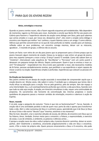 PARA QUE OS JOVENS REZEM                                                               I
          Ideias, estratégias e recursos

Quando os jovens crentes rezam, não o fazem segundo esquemas pré-estabelecidos. Não dependem
de momentos, lugares ou fórmulas para rezar. Aceitando o convite que Bento XVI fez aos jovens em
Colónia para fazerem a “experiência vibrante da oração como diálogo com Deus, pelo qual sabemos
que somos amados e o qual, por nossa vez, desejamos amar”, eles vivem a oração como diálogo e
encontro com Aquele que melhor ‘nos’ conhece, a quem falamos como a um amigo. E como silêncio.
Silêncio que permite concentrarem-se no que de mais profundo os habita: ocasião para um balanço,
reflexão sobre os seus problemas, um encontro consigo mesmos, deixar cair as máscaras,
agradecer... E rezando em grupo, o silêncio não os assusta.

Conto um facto: num retiro de um dia para jovens que se preparavam para o Crisma propus que os
jovens tivessem algum momento de oração. Estava eu na Igreja e vejo entrar um grupo de jovens;
para meu espanto começam a rezar o terço. O terço? Jovens? É verdade. Como não sabiam bem os
“mistérios”, intercalavam cada sequência de “Ave-Marias” e “Pai-nosso” com um canto juvenil e
deixavam um pequeno tempo de silêncio. Depois continuavam. Quem é que os ensinou a rezar as-
sim? “O Catequista” - responderam-me. Ora aí está: para aprender a rezar, são necessários modelos
de fé fortes, pessoas verdadeiramente orantes, que partilhem a sua experiência e sejam capazes de
iniciar a outros na oração. Experiências simples e profundas. Experiências que colocam as pessoas em
caminho.

Da Oração aos Sacramentos
Nos jovens crentes há um desejo de oração associado à necessidade de compreender aquilo que a
oração deveria ser. Muitas vezes, não sabem é como. É verdade que a catequese que temos não é
muito eficaz na educação para a oração. Fica-se pelo genérico, pelo de sempre. Sem dar espaço a
uma interioridade rica, a um acompanhamento profundo que oriente a vida para Deus, fazendo com
que tudo na vida seja oração. A oração, em itinerário simultâneo à vida, requer uma continuidade de
propostas. Os sacramentos são horizonte da concretização das mesmas propostas e escola
quotidiana de pequenos passos a merecer sentidos de orientação, encontro e abertura à acção do
Espírito.

Rezar, rezando
E cá está, surge a pergunta do costume: “Como é que isto se faz/ensina/vive?”. Faz-se, fazendo. A
oração não é uma actividade paralela à vida de quem reza: parte da vida e aponta para transformar
toda a vida. Abrir a vida à presença de Deus é o primeiro passo, aprendendo que é de Deus (o Deus
de Jesus Cristo e não outros “deuses”) que “vivemos, existimos e nos movemos”.
Mas há mais: descobrir, criar e exercitar atitudes de escuta, de silêncio, de encontro com Deus que se
faz Palavra, Amor, Verdade. Ensinar meios para o encontro: a Palavra, a expressividade, o exercício
do corpo, o uso de símbolos, o ambiente, as palavras e silêncios certos …
E porque a oração nasce da vida e volta à própria vida, é preciso discernir caminhos, deixar-se acom-
panhar, abrir totalmente a existência, ancorando progressivamente a vida em Deus e encontrar,
assim, n’Ele o motor da própria vida. Quem procura sinceramente a Deus e O encontra, não pode

          Reuniões de grupo JEF – 2010/2011
     51
 