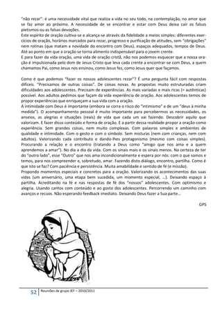 “não rezar”: é uma necessidade vital que realiza a vida no seu todo, na contemplação, no amor que
se faz amor ao próximo. A necessidade de se encontrar e estar com Deus deixa cair os falsos
pietismos ou as falsas devoções.
Este espírito de oração cultiva-se e alcança-se através da fidelidade a meios simples: diferentes exer-
cícios de oração, horários marcados para rezar, progresso e purificação de atitudes, sem “obrigações”
nem rotinas (que matam a novidade do encontro com Deus), espaços adequados, tempos de Deus.
Até ao ponto em que a oração se torna alimento indispensável para o jovem crente.
E para fazer da vida oração, uma vida de oração cristã, não nos podemos esquecer que a nossa ora-
ção é impulsionada pelo dom de Jesus Cristo que leva cada crente a encontrar-se com Deus, a quem
chamamos Pai, como Jesus nos ensinou, como Jesus fez, como Jesus quer que façamos.

Como é que podemos “fazer os nossos adolescentes rezar”? É uma pergunta fácil com respostas
difíceis. “Precisamos de outras coisas”. De coisas novas. As propostas muito estruturadas criam
dificuldades aos adolescentes. Precisam de experiências. As mais variadas e mais ricas (= autênticas)
possível. Aos adultos pedimos que façam da vida experiência de oração. Aos adolescentes temos de
propor experiências que enriqueçam a sua vida com a oração.
A intimidade com Deus é importante (embora se corra o risco do “intimismo” e de um “deus à minha
medida”). O acompanhamento pessoal é muito importante para percebermos as necessidades, os
anseios, as alegrias e situações (reais) de vida que cada um vai fazendo. Descobrir aquilo que
valorizam. E fazer disso conteúdo e forma de oração. E a partir dessa realidade propor a oração como
experiência. Sem grandes coisas, nem muito complexas. Com palavras simples e ambientes de
qualidade e intimidade. Com o gesto e com o símbolo. Sem misturas (nem com crianças, nem com
adultos). Valorizando cada contributo e dando-lhes protagonismo (mesmo com coisas simples).
Procurando a relação e o encontro (tratando a Deus como “amigo que nos ama e a quem
aprendemos a amar”). No dia a dia da vida. Com os sinais mais e os sinais menos. Na certeza de ter
do “outro lado”, esse “Outro” que nos ama incondicionalmente e espera por nós: com o que somos e
temos, para nos compreender e, sobretudo, amar. Fazendo disto diálogo, encontro, partilha. Como é
que isto se faz? Com paciência e persistência. Muita amabilidade e sentido de fé (e missão).
Propondo momentos especiais e concretos para a oração. Valorizando os acontecimentos das suas
vidas (um aniversário, uma etapa bem sucedida, um momento especial, …). Deixando espaço à
partilha. Acreditando na fé e nas respostas de fé dos “nossos” adolescentes. Com optimismo e
alegria. Usando cantos com conteúdo e ao gosto dos adolescentes. Percorrendo um caminho com
avanços e recuos. Não esperando feedback imediato. Deixando Deus fazer a Sua parte…

                                                                                                   GPS




          Reuniões de grupo JEF – 2010/2011
     52
 