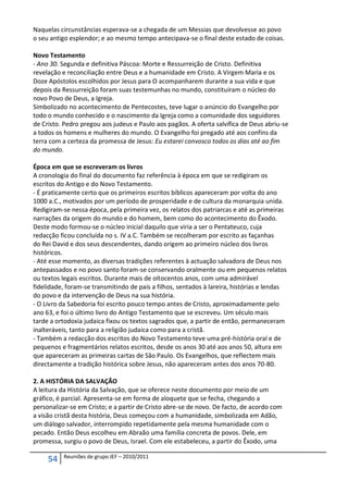 Naquelas circunstâncias esperava-se a chegada de um Messias que devolvesse ao povo
o seu antigo esplendor; e ao mesmo tempo antecipava-se o final deste estado de coisas.

Novo Testamento
- Ano 30. Segunda e definitiva Páscoa: Morte e Ressurreição de Cristo. Definitiva
revelação e reconciliação entre Deus e a humanidade em Cristo. A Virgem Maria e os
Doze Apóstolos escolhidos por Jesus para O acompanharem durante a sua vida e que
depois da Ressurreição foram suas testemunhas no mundo, constituíram o núcleo do
novo Povo de Deus, a Igreja.
Simbolizado no acontecimento de Pentecostes, teve lugar o anúncio do Evangelho por
todo o mundo conhecido e o nascimento da Igreja como a comunidade dos seguidores
de Cristo. Pedro pregou aos judeus e Paulo aos pagãos. A oferta salvífica de Deus abriu-se
a todos os homens e mulheres do mundo. O Evangelho foi pregado até aos confins da
terra com a certeza da promessa de Jesus: Eu estarei convosco todos os dias até ao fim
do mundo.

Época em que se escreveram os livros
A cronologia do final do documento faz referência à época em que se redigiram os
escritos do Antigo e do Novo Testamento.
- É praticamente certo que os primeiros escritos bíblicos apareceram por volta do ano
1000 a.C., motivados por um período de prosperidade e de cultura da monarquia unida.
Redigiram-se nessa época, pela primeira vez, os relatos dos patriarcas e até as primeiras
narrações da origem do mundo e do homem, bem como do acontecimento do Êxodo.
Deste modo formou-se o núcleo inicial daquilo que viria a ser o Pentateuco, cuja
redacção ficou concluída no s. IV a.C. Também se recolheram por escrito as façanhas
do Rei David e dos seus descendentes, dando origem ao primeiro núcleo dos livros
históricos.
- Até esse momento, as diversas tradições referentes à actuação salvadora de Deus nos
antepassados e no povo santo foram-se conservando oralmente ou em pequenos relatos
ou textos legais escritos. Durante mais de oitocentos anos, com uma admirável
fidelidade, foram-se transmitindo de pais a filhos, sentados à lareira, histórias e lendas
do povo e da intervenção de Deus na sua história.
- O Livro da Sabedoria foi escrito pouco tempo antes de Cristo, aproximadamente pelo
ano 63, e foi o último livro do Antigo Testamento que se escreveu. Um século mais
tarde a ortodoxia judaica fixou os textos sagrados que, a partir de então, permaneceram
inalteráveis, tanto para a religião judaica como para a cristã.
- Também a redacção dos escritos do Novo Testamento teve uma pré-história oral e de
pequenos e fragmentários relatos escritos, desde os anos 30 até aos anos 50, altura em
que apareceram as primeiras cartas de São Paulo. Os Evangelhos, que reflectem mais
directamente a tradição histórica sobre Jesus, não apareceram antes dos anos 70-80.

2. A HISTÓRIA DA SALVAÇÃO
A leitura da História da Salvação, que se oferece neste documento por meio de um
gráfico, é parcial. Apresenta-se em forma de aloquete que se fecha, chegando a
personalizar-se em Cristo; e a partir de Cristo abre-se de novo. De facto, de acordo com
a visão cristã desta história, Deus começou com a humanidade, simbolizada em Adão,
um diálogo salvador, interrompido repetidamente pela mesma humanidade com o
pecado. Então Deus escolheu em Abraão uma família concreta de povos. Dele, em
promessa, surgiu o povo de Deus, Israel. Com ele estabeleceu, a partir do Êxodo, uma

          Reuniões de grupo JEF – 2010/2011
     54
 