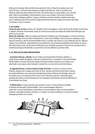 Aliança de amizade. Mas também este povo foi infiel, e Deus ficou apenas com um
resto fiel que, no final se personalizou na figura do Messias. Para os cristãos esse
Messias esperado pelos judeus foi Cristo. Ele salvou não só o povo judeu, mas, através
dele, toda a humanidade, reconciliando-a com o seu Criador, como nos momentos
iniciais desse diálogo salvífico. E agora a história caminha lutando simplesmente para
que a redenção que Cristo realizou chegue de forma efectiva a todos os homens de todos
os tempos, raças e culturas.

3. OS LIVROS
Livros em que se narra, indica, em relação à linha cronológica, a série de livros do Antigo Testamento
e, depois, do Novo Testamento, onde se narram por escrito as etapas da História da Salvação que
acima se enunciam.
Época de redacção, indica os amplos períodos de tradição oral e de passagem a escrito tanto dos
livros do Antigo como do Novo Testamento. E claro que na Bíblia, mais do que em qualquer outro
tipo de literatura, não há simultaneidade entre o suceder dos factos e a sua redacção escrita. Apenas
nalguns livros bíblicos, especialmente nos proféticos, há contemporaneidade entre ambas as coisas.
Na maioria dos casos, há séculos de diferença; por exemplo, passaram mais de oito séculos entre a
existência da figura de Abraão e os primeiros escritos bíblicos que falam dele.

4. AS TRÊS DATAS MAIS IMPORTANTES

- A primeira Páscoa, o Êxodo, foi um tríplice acontecimento histórico-salvífico: a
saída da escravidão do Egipto, a Aliança no Monte Sinai, a entrada na Terra Prometida.
Neste tríplice acontecimento do Antigo Testamento Deus revelou-se em toda a sua
plenitude ao seu povo como Salvador, dando-lhe a sua Lei como sinal de Aliança.

- A segunda Páscoa, a morte e Ressurreição de Cristo, constituiu a nova e eterna
Aliança, selada com o sangue de Cristo na Cruz. Nestes acontecimentos Deus revelou
de modo definitivo o seu plano de salvação para toda a História de Salvação. Deus de
tal modo amou o mundo que lhe enviou o seu Filho para que Ele, morrendo pelos
pecados de todos e ressuscitando para sua salvação, reconciliasse de forma definitiva a
humanidade com Deus.

- A última data é o hoje concreto que estamos a viver. A nossa história também
é História de Salvação, história bíblica. Com as personagens bíblicas e
como elas, somos convidados a reconhecer na nossa própria vida e na nossa própria
história a actuação salvadora de Deus, e a aplicar na nossa realidade e no nosso mundo a
salvação que Deus nos trouxe.

                                                                                                  GPS




          Reuniões de grupo JEF – 2010/2011
     55
 