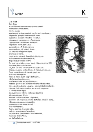 MARIA                                                   K
Lc 1, 26-38
Bom Deus,
as pessoas vulgares que encontramos na vida
não nos deixam saudades.
Mas há outras,
aquelas cuja lembrança ainda nos faz sorrir ou chorar…
Há pessoas que passam nas nossas vidas
cujos olhos parecem reflectir o Teu olhar,
cujos gestos transparecem a Tua ternura,
cujas palavras transportam a Tua paz…
Há pessoas assim, Bom Deus,
que se abrem a Ti de tal maneira
que nos abrem a Ti através delas…
Era uma vez uma jovem assim…
Chamava-se Maria,
como tantas outras lá da aldeia onde morava.
Mas esta tinha um brilho especial,
daqueles que vem de dentro.
Era uma vez uma jovem que fez da vida um enorme SIM,
e do coração um permanente
FAÇA-SE EM MIM SEGUNDO A TUA VONTADE!
Esta jovem, como tantas Marias de Nazaré, era casada.
Como tantas Marias de Nazaré, deu à luz.
Mas tudo era especial
no dia-a-dia da jovem alegre de Nazaré…
Não fazia coisas diferentes,
mas fazia tudo de um jeito diferente…
Nada do que fazia era extraordinário na vida da aldeia.
Mas era extraordinária a alegria e a simplicidade irradiantes
com que fazia todas as coisas, até as mais pequenas.
Ia à fonte buscar água,
passava manhãs inteiras no tanque da aldeia
a lavar cueiros do filhote
e roupas suadas do marido carpinteiro,
cozinhava em pequenas panelas de ferro e potes de barro…
Não era mais rica nem mais pobre
que as outras Marias de Nazaré.
Mas era mais feliz…
Tu eras o centro do seu coração,
e ela era a menina dos Teus olhos.
Foi para Jesus transparência da Tua ternura,
mediação do teu Amor,
voz da Tua Palavra.

           Reuniões de grupo JEF – 2010/2011
     56
 