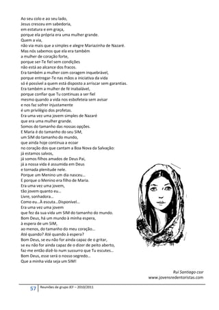 Ao seu colo e ao seu lado,
Jesus cresceu em sabedoria,
em estatura e em graça,
porque ela própria era uma mulher grande.
Quem a via,
não via mais que a simples e alegre Mariazinha de Nazaré.
Mas nós sabemos que ela era também
a mulher de coração forte,
porque ser-Te fiel sem condições
não está ao alcance dos fracos.
Era também a mulher com coragem inquebrável,
porque entregar-Te nas mãos a iniciativa da vida
só é possível a quem está disposto a arriscar sem garantias.
Era também a mulher de fé inabalável,
porque confiar que Tu continuas a ser fiel
mesmo quando a vida nos esbofeteia sem avisar
e nos faz sofrer injustamente
é um privilégio dos profetas.
Era uma vez uma jovem simples de Nazaré
que era uma mulher grande.
Somos do tamanho das nossas opções.
E Maria é do tamanho do seu SIM,
um SIM do tamanho do mundo,
que ainda hoje continua a ecoar
no coração dos que cantam a Boa Nova da Salvação:
já estamos salvos,
já somos filhos amados de Deus Pai,
já a nossa vida é assumida em Deus
e tornada plenitude nele.
Porque um Menino um dia nasceu…
E porque o Menino era filho de Maria.
Era uma vez uma jovem,
tão jovem quanto eu…
Livre, sonhadora…
Como eu…À escuta…Disponível…
Era uma vez uma jovem
que fez da sua vida um SIM do tamanho do mundo.
Bom Deus, há um mundo à minha espera,
à espera de um SIM,
ao menos, do tamanho do meu coração…
Até quando? Até quando à espera?
Bom Deus, se eu não for ainda capaz de o gritar,
se eu não for ainda capaz de o dizer de peito aberto,
faz-me então dizê-lo num sussurro que Tu escutes…
Bom Deus, esse será o nosso segredo…
Que a minha vida seja um SIM!

                                                                          Rui Santiago cssr
                                                               www.jovensredentoristas.com

          Reuniões de grupo JEF – 2010/2011
     57
 
