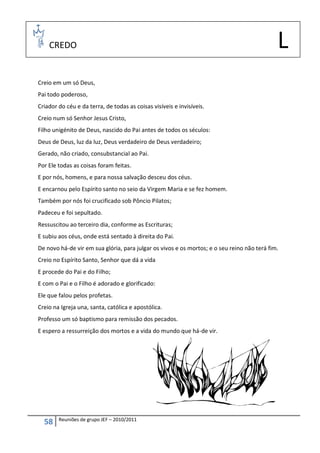 CREDO                                                                                    L
Creio em um só Deus,
Pai todo poderoso,
Criador do céu e da terra, de todas as coisas visíveis e invisíveis.
Creio num só Senhor Jesus Cristo,
Filho unigénito de Deus, nascido do Pai antes de todos os séculos:
Deus de Deus, luz da luz, Deus verdadeiro de Deus verdadeiro;
Gerado, não criado, consubstancial ao Pai.
Por Ele todas as coisas foram feitas.
E por nós, homens, e para nossa salvação desceu dos céus.
E encarnou pelo Espírito santo no seio da Virgem Maria e se fez homem.
Também por nós foi crucificado sob Pôncio Pilatos;
Padeceu e foi sepultado.
Ressuscitou ao terceiro dia, conforme as Escrituras;
E subiu aos céus, onde está sentado à direita do Pai.
De novo há-de vir em sua glória, para julgar os vivos e os mortos; e o seu reino não terá fim.
Creio no Espírito Santo, Senhor que dá a vida
E procede do Pai e do Filho;
E com o Pai e o Filho é adorado e glorificado:
Ele que falou pelos profetas.
Creio na Igreja una, santa, católica e apostólica.
Professo um só baptismo para remissão dos pecados.
E espero a ressurreição dos mortos e a vida do mundo que há-de vir.




        Reuniões de grupo JEF – 2010/2011
  58
 