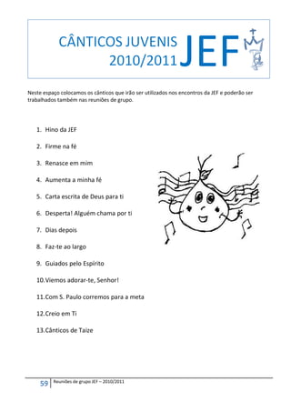 Neste espaço colocamos os cânticos que irão ser utilizados nos encontros da JEF e poderão ser
trabalhados também nas reuniões de grupo.




   1. Hino da JEF

   2. Firme na fé

   3. Renasce em mim

   4. Aumenta a minha fé

   5. Carta escrita de Deus para ti

   6. Desperta! Alguém chama por ti

   7. Dias depois

   8. Faz-te ao largo

   9. Guiados pelo Espírito

   10. Viemos adorar-te, Senhor!

   11. Com S. Paulo corremos para a meta

   12. Creio em Ti

   13. Cânticos de Taize




          Reuniões de grupo JEF – 2010/2011
     59
 