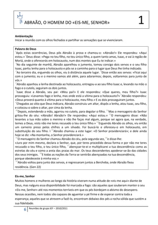 ABRAÃO, O HOMEM DO «EIS-ME, SENHOR»                                                       1
Ambientação
Inicar a reunião com os olhos fechados e partilhar as sensações que se vivenciaram.

Palavra de Deus
1
  Após estas ocorrências, Deus pôs Abraão à prova e chamou-o: «Abraão!» Ele respondeu: «Aqui
estou.» 2Deus disse: «Pega no teu filho, no teu único filho, a quem tanto amas, Isaac, e vai à região de
Moriá, onde o oferecerás em holocausto, num dos montes que Eu te indicar.»
 3
   No dia seguinte de manhã, Abraão aparelhou o jumento, tomou consigo dois servos e o seu filho
Isaac, partiu lenha para o holocausto e pôs-se a caminho para o lugar que Deus lhe tinha indicado.
 4
   Ao terceiro dia, erguendo os olhos, viu à distância aquele lugar. 5Disse então aos servos: «Ficai aqui
com o jumento; eu e o menino vamos até além, para adorarmos; depois, voltaremos para junto de
vós.»
 6
   Abraão apanhou a lenha destinada ao holocausto, entregou-a ao seu filho Isaac e, levando na mão o
fogo e o cutelo, seguiram os dois juntos.
 7
   Isaac disse a Abraão, seu pai: «Meu pai!» E ele respondeu: «Que queres, meu filho?» Isaac
prosseguiu: «Levamos fogo e lenha, mas onde está a vítima para o holocausto?» 8Abraão respondeu:
«Deus proverá quanto à vítima para o holocausto, meu filho.» E os dois prosseguiram juntos.
 9
   Chegados ao sítio que Deus indicara, Abraão construiu um altar, dispôs a lenha, atou Isaac, seu filho,
e colocou-o sobre o altar, por cima da lenha.
 10
    Depois, estendendo a mão, agarrou no cutelo, para degolar o filho. 11Mas o mensageiro do Senhor
gritou-lhe do céu: «Abraão! Abraão!» Ele respondeu: «Aqui estou.» 12O mensageiro disse: «Não
levantes a tua mão sobre o menino e não lhe faças mal algum, porque sei agora que, na verdade,
temes a Deus, visto não me teres recusado o teu único filho.» 13Erguendo Abraão os olhos, viu então
um carneiro preso pelos chifres a um silvado. Foi buscá-lo e ofereceu-o em holocausto, em
substituição do seu filho. l 14Abraão chamou a este lugar: «O Senhor providenciará»; e dele ainda
hoje se diz: «Na montanha, o Senhor providenciará.»
 15
    O mensageiro do Senhor chamou Abraão do céu, pela segunda vez, 16e disse-lhe:
«Juro por mim mesmo, declara o Senhor, que, por teres procedido dessa forma e por não me teres
recusado o teu filho, o teu único filho, 17abençoar-te-ei e multiplicarei a tua descendência como as
estrelas do céu e como a areia das praias do mar. Os teus descendentes apoderar-se-ão das cidades
dos seus inimigos. 18E todas as nações da Terra se sentirão abençoadas na tua descendência,
porque obedeceste à minha voz.»
 19
    Abraão voltou para junto dos servos, e regressaram juntos a Bercheba, onde Abraão fixou
residência. (Gen 22)

Eis-me, Senhor
Muitos homens e mulheres ao longo da história viveram numa atitude de «eis-me aqui» diante de
Deus, mas nalguns essa disponibilidade foi marcada a fogo: são aqueles que souberam manter o seu
«Eis-me, Senhor» até nos momentos terríveis em que os pés bordejam o abismo do desespero.
Nessas ocasiões, nem todos são capazes de aguentar a pé firme e de esperar contra toda a
esperança; aqueles que se atrevem a fazê-lo, encontram debaixo dos pés a rocha sólida que sustém a
sua fidelidade.
           Reuniões de grupo JEF – 2010/2011
       6
 