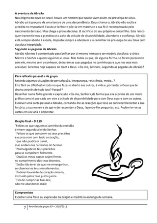 A aventura de Abraão
Nas origens do povo de Israel, houve um homem que soube viver assim, na presença de Deus.
Abraão sai à procura de uma terra e de uma descendência. Deus chama-o, Abraão não vacila e
acredita no impossível. Escuta o Senhor e põe-se em marcha e a sua fé é recompensada pelo
nascimento de Isaac. Mas chega a prova decisiva. O sacrifício do seu próprio e único filho. Este relato
quer transmitir-nos a grandeza e o valor da atitude de disponibilidade, abandono e confiança. Abraão
está sempre aberto à escuta, disposto sempre a obedecer e a caminhar na presença do seu Deus com
absoluta integridade.
Seguindo as pegadas de Abraão
Abraão não nos é apresentado para brilhar por si mesmo nem para ser modelo absoluto: o único
Mestre e Senhor a quem seguimos é Jesus. Mas todos os que, de alguma forma, se foram parecendo
com ele, mesmo sem o conhecer, deixaram as suas pegadas no caminho para que nos seja mais
acessível. Seremos hoje capazes de dizer a Deus: «Eis-me, Senhor», seguindo as pegadas de Abraão?

Para reflexão pessoal e de grupo
Recorda algumas situações de perturbação, insegurança, resistência, medo…?
É-te fácil ou difícil estar todo no que fazes e aberto aos outros, à vida e, portanto, a Deus que te
chama através de tudo isso? Porquê?
Desenhar numa folha grande a expressão «Eis-me, Senhor»,de forma que ela exprima de um modo
gráfico como é que cada um vive a atitude de disponibilidade para com Deus e para com os outros.
Escrever uma carta pessoal a Abraão, contando-lhe as reacções que teve ao conhecer/recordar a sua
história, a sua maneira de agir e de responder a Deus, fazendo-lhe perguntas, etc. Podem ler-se as
cartas em voz alta e comentar.

Oração final – Sl 119
1
  Felizes os que seguem o caminho da rectidão
e vivem segundo a lei do Senhor.
 2
   Felizes os que cumprem os seus preceitos
e o procuram com todo o coração,
 3
   que não praticam o mal,
mas andam nos caminhos do Senhor.
 4
   Promulgaste os teus preceitos
para se cumprirem fielmente.
 5
   Oxalá os meus passos sejam firmes
no cumprimento dos teus decretos.
 6
   Então não terei de que me envergonhar,
se observar os teus mandamentos.
 7
   Poderei louvar-te de coração sincero,
instruído pelos teus justos juízos.
 8
   Hei-de cumprir as tuas leis;
não me abandones mais!

Compromisso
Escolher uma frase ou expressão da oração e meditá-la ao longo da semana.

          Reuniões de grupo JEF – 2010/2011
      7
 