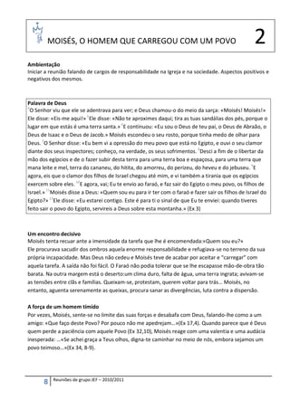 MOISÉS, O HOMEM QUE CARREGOU COM UM POVO                                                  2
Ambientação
Iniciar a reunião falando de cargos de responsabilidade na Igreja e na sociedade. Aspectos positivos e
negativos dos mesmos.



Palavra de Deus
4
  O Senhor viu que ele se adentrava para ver; e Deus chamou-o do meio da sarça: «Moisés! Moisés!»
Ele disse: «Eis-me aqui!» 5Ele disse: «Não te aproximes daqui; tira as tuas sandálias dos pés, porque o
lugar em que estás é uma terra santa.» 6E continuou: «Eu sou o Deus de teu pai, o Deus de Abraão, o
Deus de Isaac e o Deus de Jacob.» Moisés escondeu o seu rosto, porque tinha medo de olhar para
Deus. 7O Senhor disse: «Eu bem vi a opressão do meu povo que está no Egipto, e ouvi o seu clamor
diante dos seus inspectores; conheço, na verdade, os seus sofrimentos. 8Desci a fim de o libertar da
mão dos egípcios e de o fazer subir desta terra para uma terra boa e espaçosa, para uma terra que
mana leite e mel, terra do cananeu, do hitita, do amorreu, do perizeu, do heveu e do jebuseu. 9E
agora, eis que o clamor dos filhos de Israel chegou até mim, e vi também a tirania que os egípcios
exercem sobre eles. 10E agora, vai; Eu te envio ao faraó, e faz sair do Egipto o meu povo, os filhos de
Israel.» 11Moisés disse a Deus: «Quem sou eu para ir ter com o faraó e fazer sair os filhos de Israel do
Egipto?» 12Ele disse: «Eu estarei contigo. Este é para ti o sinal de que Eu te enviei: quando tiveres
feito sair o povo do Egipto, servireis a Deus sobre esta montanha.» (Ex 3)



Um encontro decisivo
Moisés tenta recuar ante a imensidade da tarefa que lhe é encomendada:«Quem sou eu?»
Ele procurava sacudir dos ombros aquela enorme responsabilidade e refugiava-se no terreno da sua
própria incapacidade. Mas Deus não cedeu e Moisés teve de acabar por aceitar e “carregar” com
aquela tarefa. A saída não foi fácil. O Faraó não podia tolerar que se lhe escapasse mão-de-obra tão
barata. Na outra margem está o deserto:um clima duro, falta de água, uma terra ingrata; avivam-se
as tensões entre clãs e famílias. Queixam-se, protestam, querem voltar para trás… Moisés, no
entanto, aguenta serenamente as queixas, procura sanar as divergências, luta contra a dispersão.

A força de um homem tímido
Por vezes, Moisés, sente-se no limite das suas forças e desabafa com Deus, falando-lhe como a um
amigo: «Que faço deste Povo? Por pouco não me apedrejam…»(Ex 17,4). Quando parece que é Deus
quem perde a paciência com aquele Povo (Ex 32,10), Moisés reage com uma valentia e uma audácia
inesperada: …«Se achei graça a Teus olhos, digna-te caminhar no meio de nós, embora sejamos um
povo teimoso…»(Ex 34, 8-9).




           Reuniões de grupo JEF – 2010/2011
       8
 