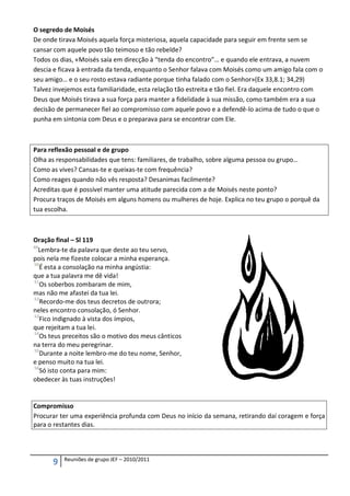 O segredo de Moisés
De onde tirava Moisés aquela força misteriosa, aquela capacidade para seguir em frente sem se
cansar com aquele povo tão teimoso e tão rebelde?
Todos os dias, «Moisés saía em direcção à “tenda do encontro”… e quando ele entrava, a nuvem
descia e ficava à entrada da tenda, enquanto o Senhor falava com Moisés como um amigo fala com o
seu amigo… e o seu rosto estava radiante porque tinha falado com o Senhor»(Ex 33,8.1; 34,29)
Talvez invejemos esta familiaridade, esta relação tão estreita e tão fiel. Era daquele encontro com
Deus que Moisés tirava a sua força para manter a fidelidade à sua missão, como também era a sua
decisão de permanecer fiel ao compromisso com aquele povo e a defendê-lo acima de tudo o que o
punha em sintonia com Deus e o preparava para se encontrar com Ele.



Para reflexão pessoal e de grupo
Olha as responsabilidades que tens: familiares, de trabalho, sobre alguma pessoa ou grupo…
Como as vives? Cansas-te e queixas-te com frequência?
Como reages quando não vês resposta? Desanimas facilmente?
Acreditas que é possível manter uma atitude parecida com a de Moisés neste ponto?
Procura traços de Moisés em alguns homens ou mulheres de hoje. Explica no teu grupo o porquê da
tua escolha.



Oração final – Sl 119
49
   Lembra-te da palavra que deste ao teu servo,
pois nela me fizeste colocar a minha esperança.
50
   É esta a consolação na minha angústia:
que a tua palavra me dê vida!
51
   Os soberbos zombaram de mim,
mas não me afastei da tua lei.
52
   Recordo-me dos teus decretos de outrora;
neles encontro consolação, ó Senhor.
53
   Fico indignado à vista dos ímpios,
que rejeitam a tua lei.
54
   Os teus preceitos são o motivo dos meus cânticos
na terra do meu peregrinar.
55
   Durante a noite lembro-me do teu nome, Senhor,
e penso muito na tua lei.
56
   Só isto conta para mim:
obedecer às tuas instruções!


Compromisso
Procurar ter uma experiência profunda com Deus no início da semana, retirando daí coragem e força
para o restantes dias.



          Reuniões de grupo JEF – 2010/2011
      9
 