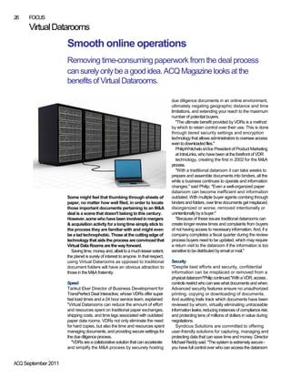 26    FOCUS
      Virtual Datarooms
                     Smooth online operations
                     Removing time-consuming paperwork from the deal process
                     can surely only be a good idea. ACQ Magazine looks at the
                     benefits of Virtual Datarooms.

                                                                                    due diligence documents in an online environment,
                                                                                    ultimately negating geographic distance and time
                                                                                    limitations, and extending your reach to the maximum
                                                                                    number of potential buyers.
                                                                                       "The ultimate benefit provided by VDRs is a method
                                                                                    by which to retain control over their use. This is done
                                                                                    through tiered security settings and encryption
                                                                                    technology that allows administrators to oversee access
                                                                                    even to downloaded files."
                                                                                       PhilipWhitchelo isVice President of Product Marketing
                                                                                       at IntraLinks, who have been at the forefront of VDR
                                                                                       technology, creating the first in 2002 for the M&A
                                                                                    process.
                                                                                       "With a traditional dataroom it can take weeks to
                                                                                    prepare and assemble documents into binders, all the
                                                                                    while a business continues to operate and information
                                                                                    changes," said Philip. "Even a well-organized paper
                                                                                    dataroom can become inefficient and information
                     Some might feel that thumbing through sheets of                outdated. With multiple buyer agents combing through
                     paper, no matter how well filed, in order to locate            binders and folders, over time documents get misplaced,
                     those important documents pertaining to an M&A                 disorganized or worse, removed intentionally or
                     deal is a scene that doesn't belong to this century.           unintentionally by a buyer."
                     However, some who have been involved in mergers                   "Because of these issues traditional datarooms can
                     & acquisition activity for a long time simply stick to         create longer review times and complaints from buyers
                     the process they are familiar with and might even              of not having access to necessary information. And, if a
                     be a tad technophobic. Those at the cutting edge of            company completes a fiscal quarter during the review
                     technology that aids the process are convinced that            process buyers need to be updated, which may require
                     Virtual Data Rooms are the way forward.                        a return visit to the dataroom if the information is too
                       Saving time, money and, albeit to a much lesser extent,      sensitive to be distributed by email or mail."
                     the planet is surely of interest to anyone. In that respect,
                     using Virtual Datarooms as opposed to traditional              Security
                     document folders will have an obvious attraction to            "Despite best efforts and security, confidential
                     those in the M&A fraternity.                                   information can be misplaced or removed from a
                                                                                    physical dataroom"Philip continued."With a VDR, access ,
                     Speed                                                          controls restrict who can see what documents and when.
                     Tankut Eker Director of Business Development for               Advanced security features ensure no unauthorized
                     TransPerfect Deal Interactive, whose VDRs offer super          printing, copying or downloading of documents.
                     fast load times and a 24 hour service team, explained:         And auditing trails track which documents have been
                     "Virtual Datarooms can reduce the amount of effort             reviewed by whom, virtually eliminating untraceable
                     and resources spent on traditional paper exchanges,            information leaks; reducing instances of compliance risk;
                     shipping costs, and time lags associated with outdated         and protecting tens of millions of dollars in value during
                     paper data rooms. VDRs not only eliminate the need             negotiations.
                     for hard copies, but also the time and resources spent            Syndicus Solutions are committed to offering
                     managing documents, and providing secure settings for          user-friendly solutions for capturing, managing and
                     the due diligence process.                                     protecting data that can save time and money. Director
                       "VDRs are a collaborative solution that can accelerate       Michael Reddy said: "The system is extremely secure -
                     and simplify the M&A process by securely hosting               you have full control over who can access the dataroom


ACQ September 2011
 